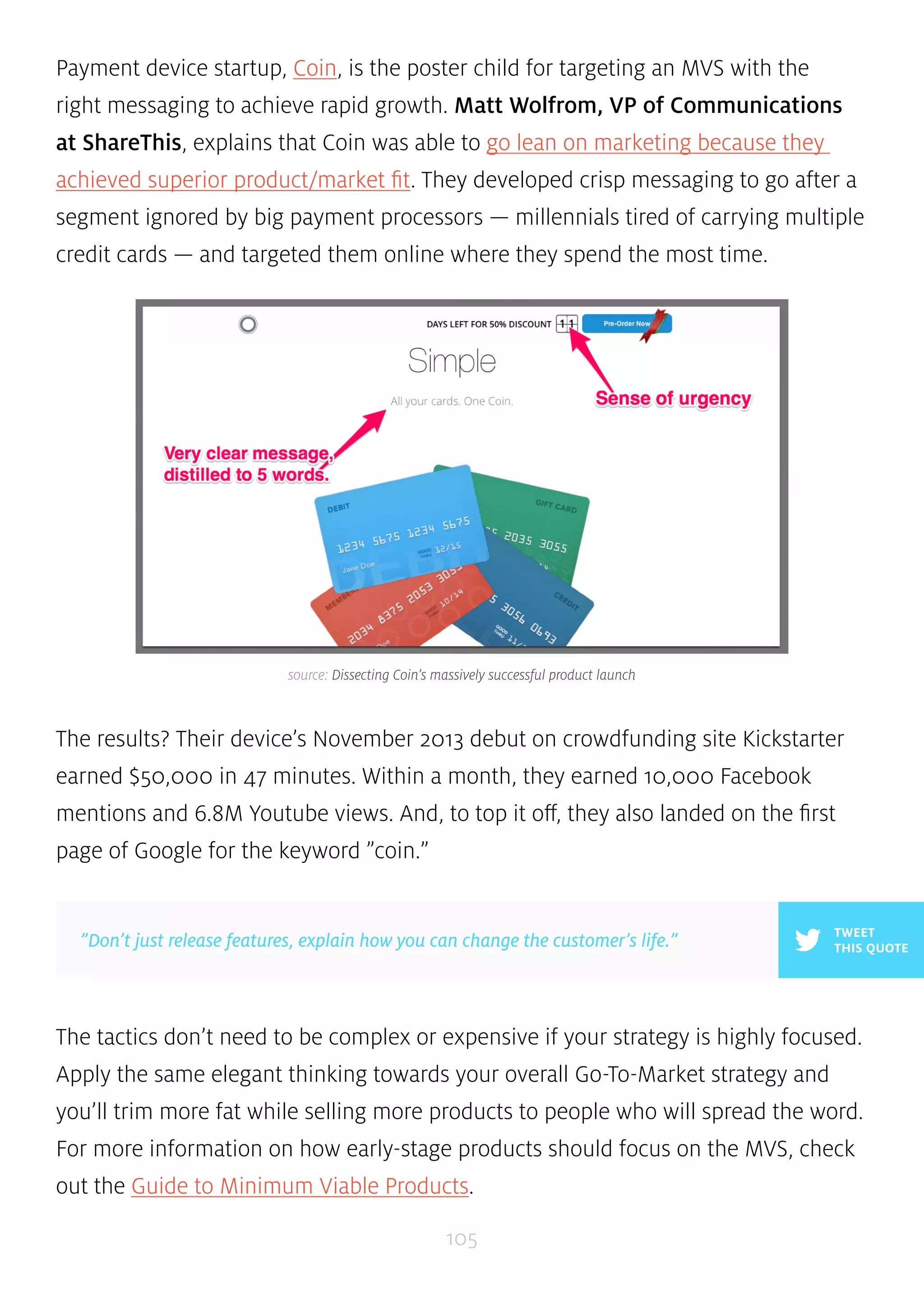 Payment device startup, Coin, is the poster child for targeting an MVS with the 
right messaging to achieve rapid growth. Matt Wolfrom, VP of Communications 
at ShareThis, explains that Coin was able to go lean on marketing because they 
achieved superior product/market fit. They developed crisp messaging to go after a 
segment ignored by big payment processors — millennials tired of carrying multiple 
credit cards — and targeted them online where they spend the most time. 
source: Dissecting Coin’s massively successful product launch 
The results? Their device’s November 2013 debut on crowdfunding site Kickstarter 
earned $50,000 in 47 minutes. Within a month, they earned 10,000 Facebook 
mentions and 6.8M Youtube views. And, to top it off, they also landed on the first 
page of Google for the keyword ”coin.” 
The tactics don’t need to be complex or expensive if your strategy is highly focused. 
Apply the same elegant thinking towards your overall Go-To-Market strategy and 
you’ll trim more fat while selling more products to people who will spread the word. 
For more information on how early-stage products should focus on the MVS, check 
out the Guide to Minimum Viable Products. 
105 
TWEET 
”Don’t just release features, explain how you can change the customer’s life.” THIS QUOTE 
 