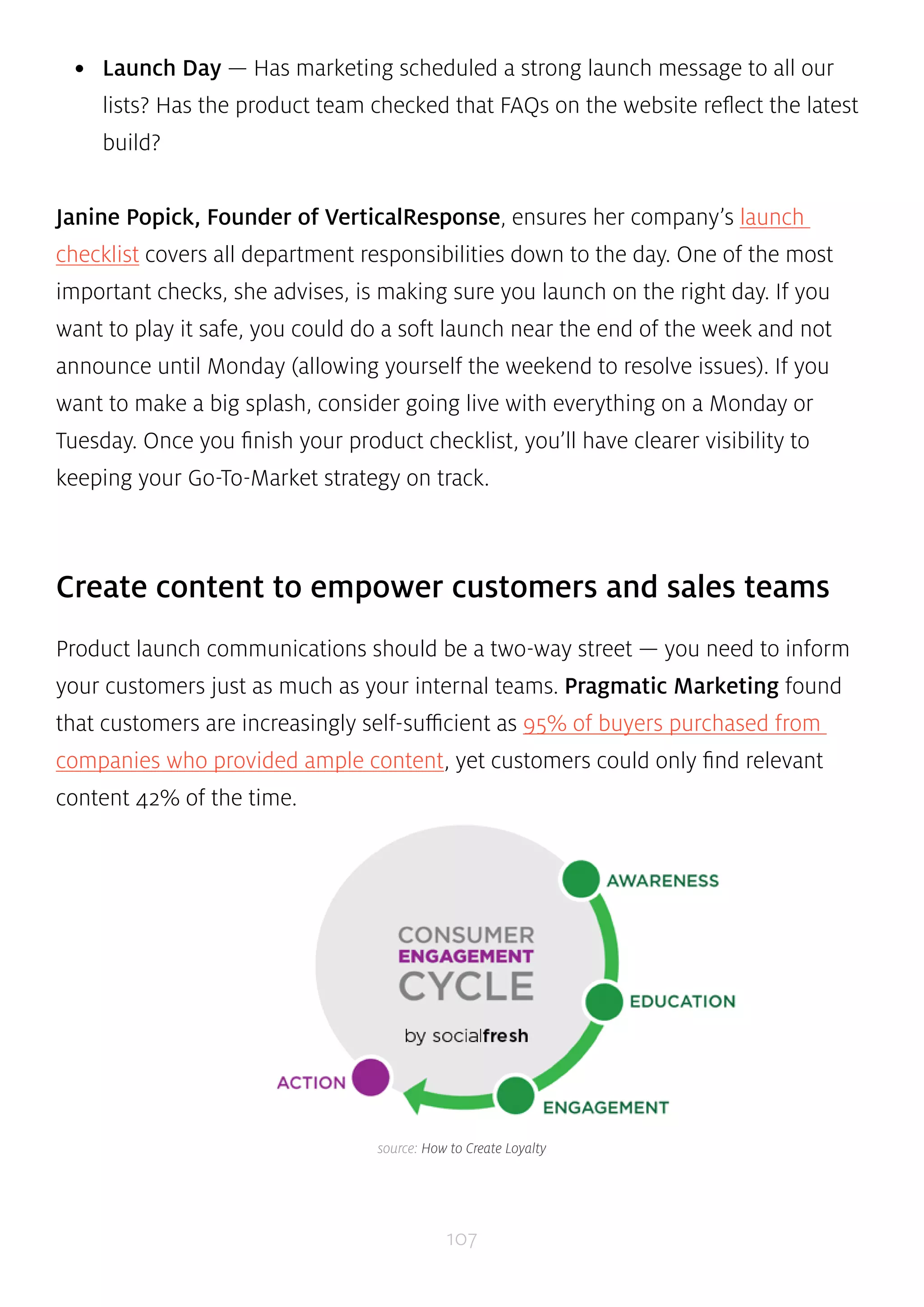• Launch Day — Has marketing scheduled a strong launch message to all our 
lists? Has the product team checked that FAQs on the website reflect the latest 
build? 
Janine Popick, Founder of VerticalResponse, ensures her company’s launch 
checklist covers all department responsibilities down to the day. One of the most 
important checks, she advises, is making sure you launch on the right day. If you 
want to play it safe, you could do a soft launch near the end of the week and not 
announce until Monday (allowing yourself the weekend to resolve issues). If you 
want to make a big splash, consider going live with everything on a Monday or 
Tuesday. Once you finish your product checklist, you’ll have clearer visibility to 
keeping your Go-To-Market strategy on track. 
Create content to empower customers and sales teams 
Product launch communications should be a two-way street — you need to inform 
your customers just as much as your internal teams. Pragmatic Marketing found 
that customers are increasingly self-sufficient as 95% of buyers purchased from 
companies who provided ample content, yet customers could only find relevant 
content 42% of the time. 
source: How to Create Loyalty 
107 
 