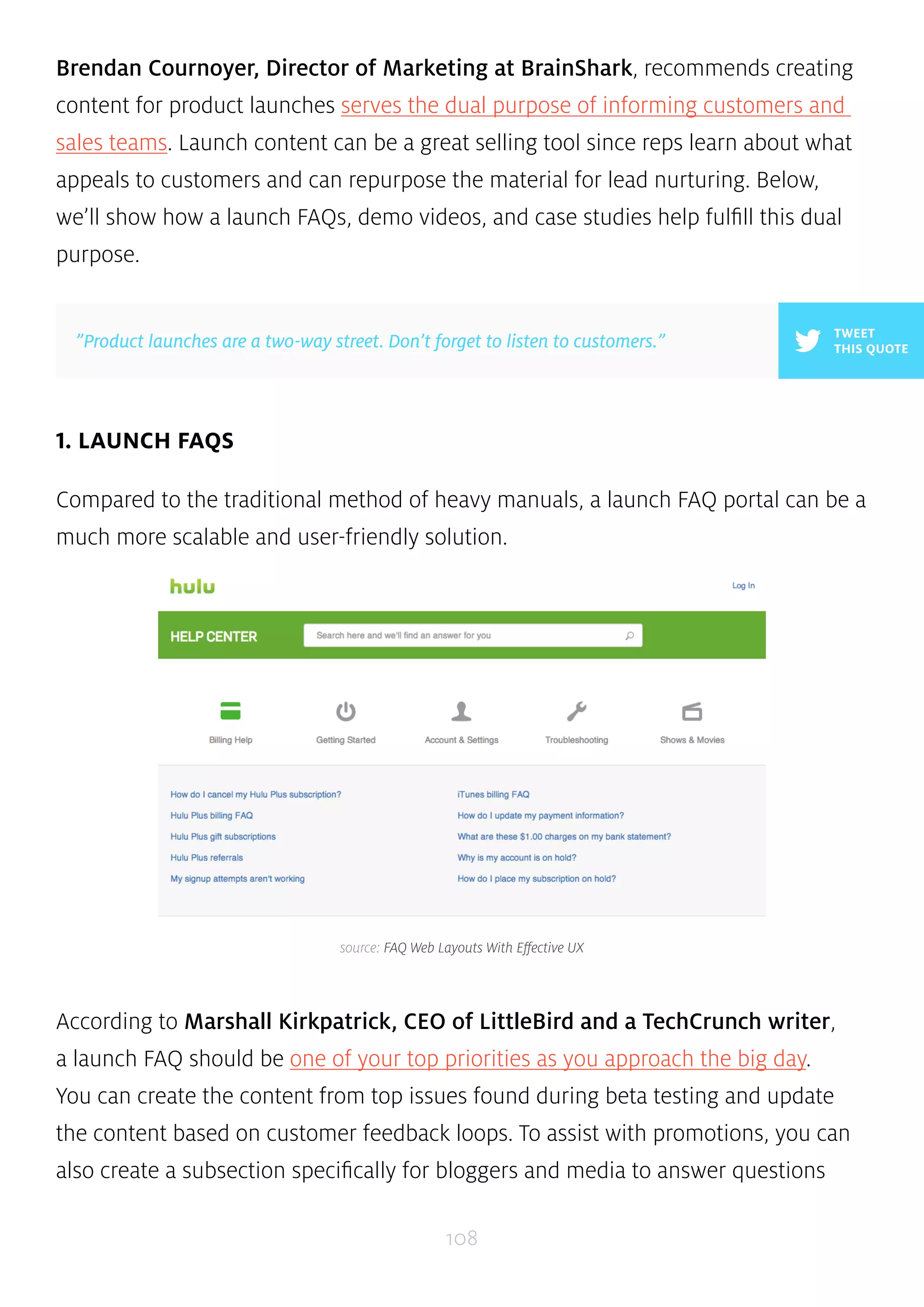 Brendan Cournoyer, Director of Marketing at BrainShark, recommends creating 
content for product launches serves the dual purpose of informing customers and 
sales teams. Launch content can be a great selling tool since reps learn about what 
appeals to customers and can repurpose the material for lead nurturing. Below, 
we’ll show how a launch FAQs, demo videos, and case studies help fulfill this dual 
purpose. 
”Product launches are a two-way street. Don’t forget to listen to customers.” THIS QUOTE 
source: FAQ Web Layouts With Effective UX 
108 
1. LAUNCH FAQS 
TWEET 
Compared to the traditional method of heavy manuals, a launch FAQ portal can be a 
much more scalable and user-friendly solution. 
According to Marshall Kirkpatrick, CEO of LittleBird and a TechCrunch writer, 
a launch FAQ should be one of your top priorities as you approach the big day. 
You can create the content from top issues found during beta testing and update 
the content based on customer feedback loops. To assist with promotions, you can 
also create a subsection specifically for bloggers and media to answer questions 
 