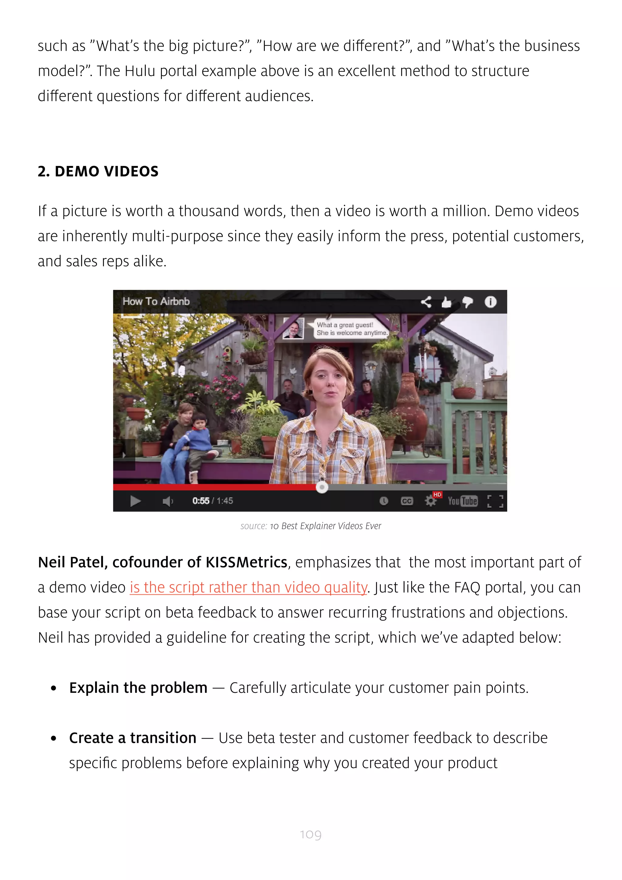 such as ”What’s the big picture?”, ”How are we different?”, and ”What’s the business 
model?”. The Hulu portal example above is an excellent method to structure 
different questions for different audiences. 
source: 10 Best Explainer Videos Ever 
109 
2. DEMO VIDEOS 
If a picture is worth a thousand words, then a video is worth a million. Demo videos 
are inherently multi-purpose since they easily inform the press, potential customers, 
and sales reps alike. 
Neil Patel, cofounder of KISSMetrics, emphasizes that the most important part of 
a demo video is the script rather than video quality. Just like the FAQ portal, you can 
base your script on beta feedback to answer recurring frustrations and objections. 
Neil has provided a guideline for creating the script, which we’ve adapted below: 
• Explain the problem — Carefully articulate your customer pain points. 
• Create a transition — Use beta tester and customer feedback to describe 
specific problems before explaining why you created your product 
 