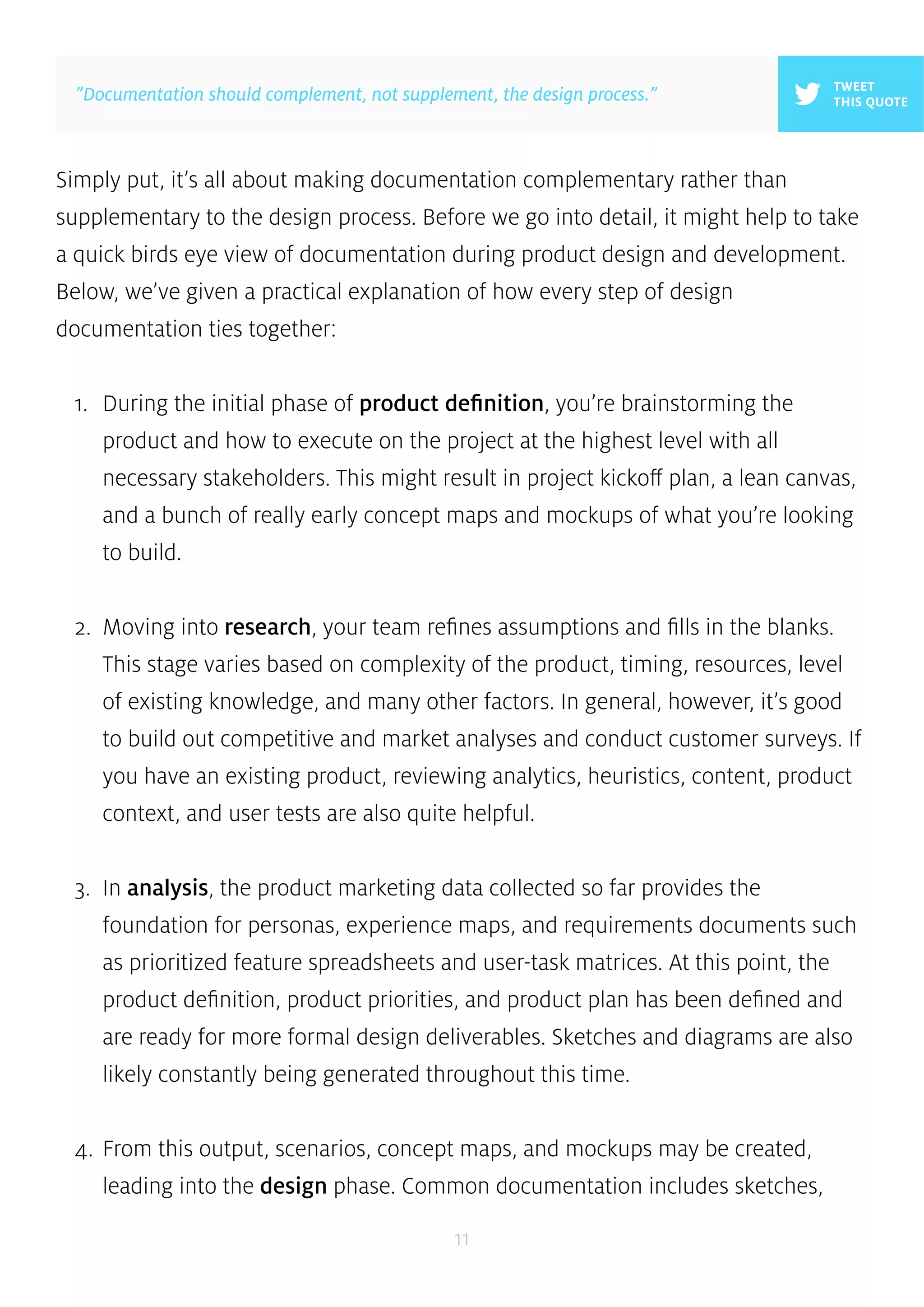 Simply put, it’s all about making documentation complementary rather than 
supplementary to the design process. Before we go into detail, it might help to take 
a quick birds eye view of documentation during product design and development. 
Below, we’ve given a practical explanation of how every step of design 
documentation ties together: 
1. During the initial phase of product definition, you’re brainstorming the 
product and how to execute on the project at the highest level with all 
necessary stakeholders. This might result in project kickoff plan, a lean canvas, 
and a bunch of really early concept maps and mockups of what you’re looking 
to build. 
2. Moving into research, your team refines assumptions and fills in the blanks. 
This stage varies based on complexity of the product, timing, resources, level 
of existing knowledge, and many other factors. In general, however, it’s good 
to build out competitive and market analyses and conduct customer surveys. If 
you have an existing product, reviewing analytics, heuristics, content, product 
context, and user tests are also quite helpful. 
3. In analysis, the product marketing data collected so far provides the 
foundation for personas, experience maps, and requirements documents such 
as prioritized feature spreadsheets and user-task matrices. At this point, the 
product definition, product priorities, and product plan has been defined and 
are ready for more formal design deliverables. Sketches and diagrams are also 
likely constantly being generated throughout this time. 
4. From this output, scenarios, concept maps, and mockups may be created, 
leading into the design phase. Common documentation includes sketches, 
11 
TWEET 
”Documentation should complement, not supplement, the design process.” THIS QUOTE 
 