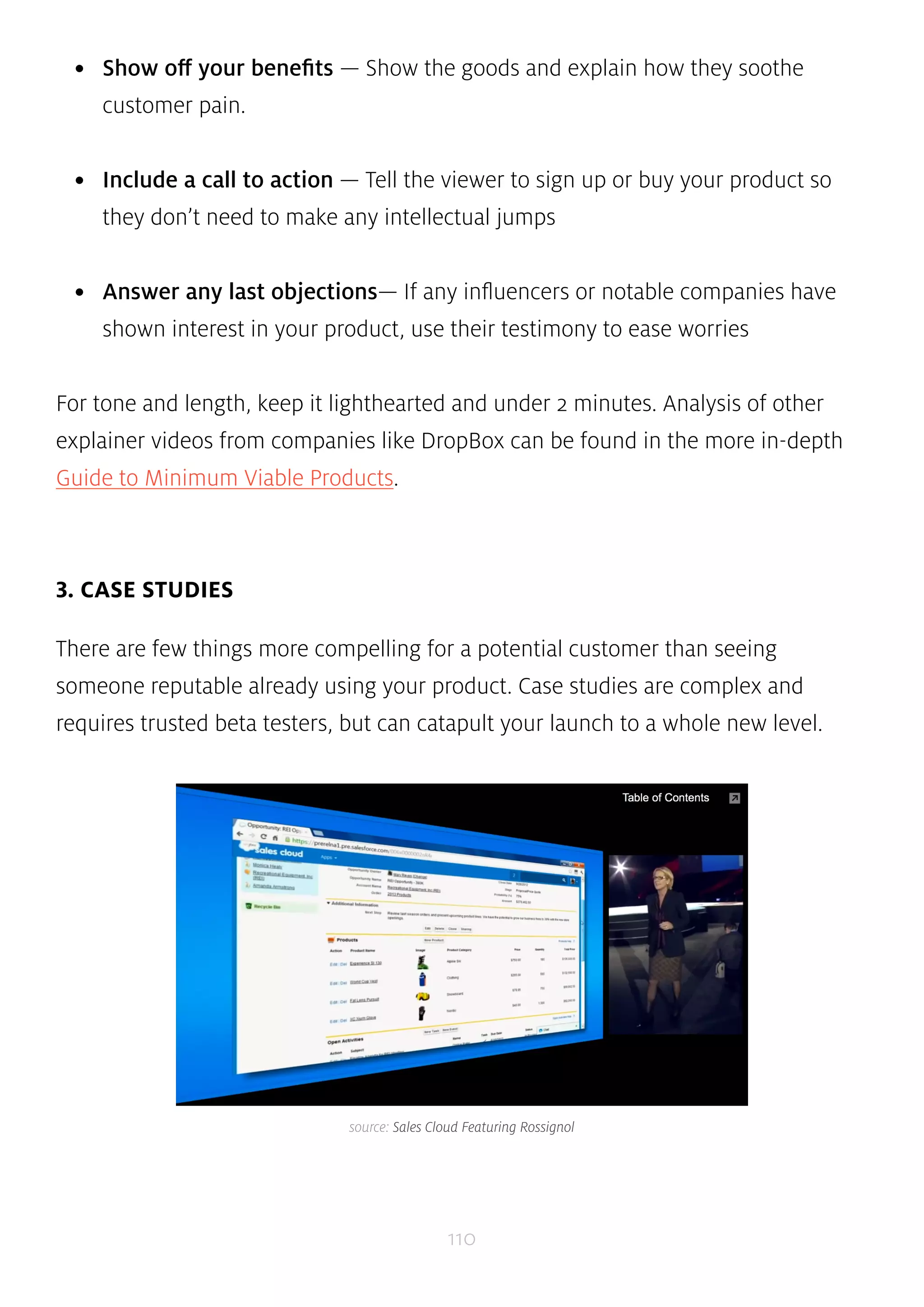 • Show off your benefits — Show the goods and explain how they soothe 
110 
customer pain. 
• Include a call to action — Tell the viewer to sign up or buy your product so 
they don’t need to make any intellectual jumps 
• Answer any last objections— If any influencers or notable companies have 
shown interest in your product, use their testimony to ease worries 
For tone and length, keep it lighthearted and under 2 minutes. Analysis of other 
explainer videos from companies like DropBox can be found in the more in-depth 
Guide to Minimum Viable Products. 
3. CASE STUDIES 
There are few things more compelling for a potential customer than seeing 
someone reputable already using your product. Case studies are complex and 
requires trusted beta testers, but can catapult your launch to a whole new level. 
source: Sales Cloud Featuring Rossignol 
 