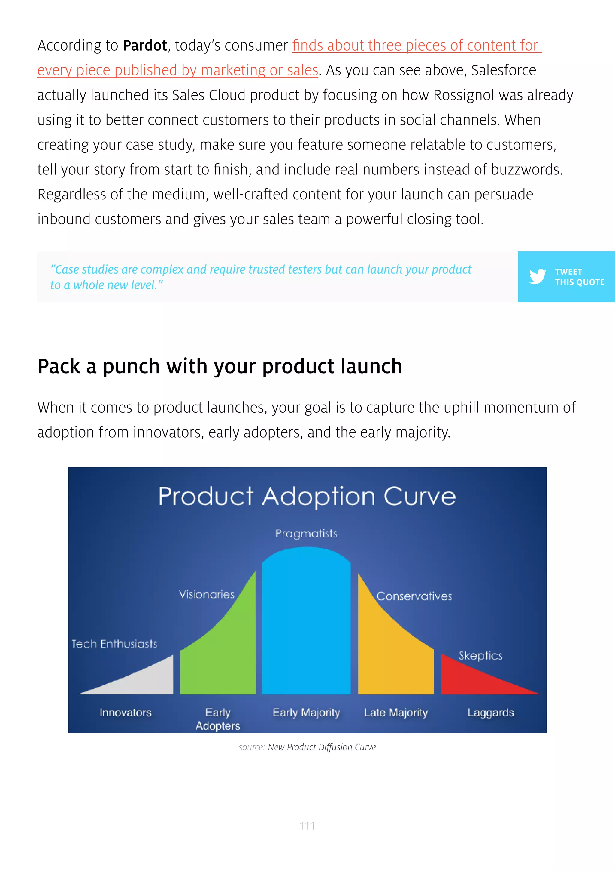 According to Pardot, today’s consumer finds about three pieces of content for 
every piece published by marketing or sales. As you can see above, Salesforce 
actually launched its Sales Cloud product by focusing on how Rossignol was already 
using it to better connect customers to their products in social channels. When 
creating your case study, make sure you feature someone relatable to customers, 
tell your story from start to finish, and include real numbers instead of buzzwords. 
Regardless of the medium, well-crafted content for your launch can persuade 
inbound customers and gives your sales team a powerful closing tool. 
Pack a punch with your product launch 
When it comes to product launches, your goal is to capture the uphill momentum of 
adoption from innovators, early adopters, and the early majority. 
111 
TWEET 
THIS QUOTE 
”Case studies are complex and require trusted testers but can launch your product 
to a whole new level.” 
source: New Product Diffusion Curve 
 