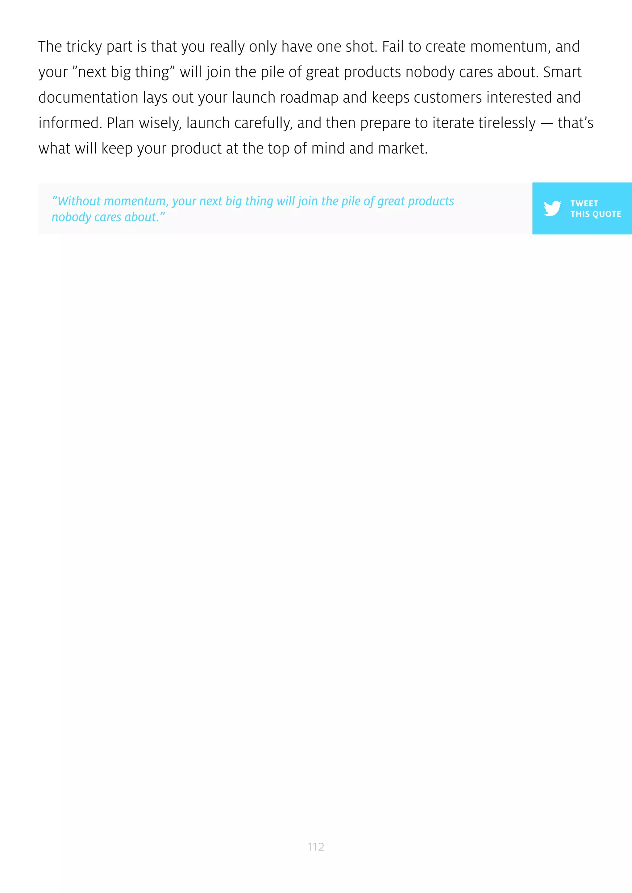 The tricky part is that you really only have one shot. Fail to create momentum, and 
your ”next big thing” will join the pile of great products nobody cares about. Smart 
documentation lays out your launch roadmap and keeps customers interested and 
informed. Plan wisely, launch carefully, and then prepare to iterate tirelessly — that’s 
what will keep your product at the top of mind and market. 
112 
TWEET 
THIS QUOTE 
”Without momentum, your next big thing will join the pile of great products 
nobody cares about.” 
 