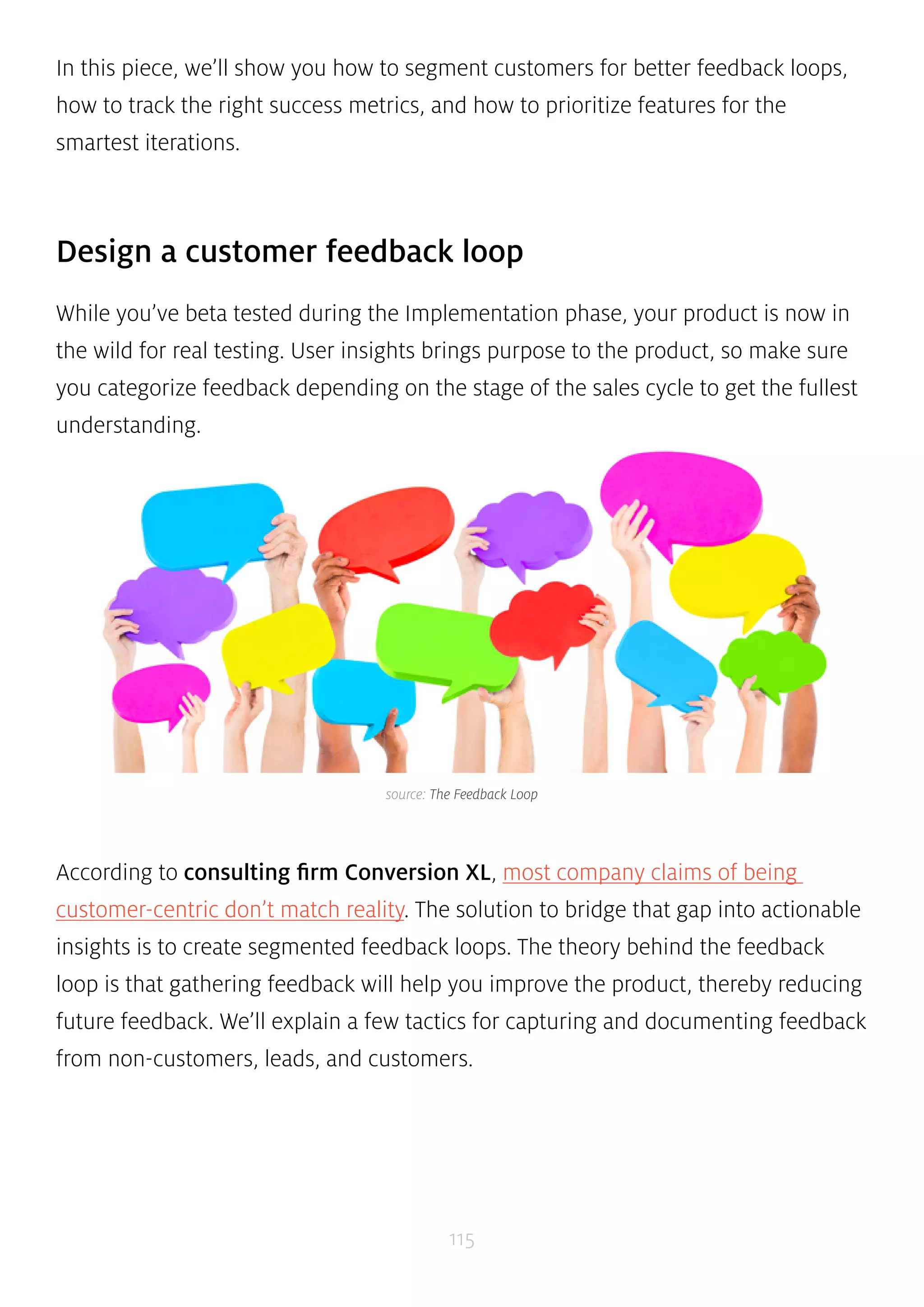 In this piece, we’ll show you how to segment customers for better feedback loops, 
how to track the right success metrics, and how to prioritize features for the 
smartest iterations. 
Design a customer feedback loop 
While you’ve beta tested during the Implementation phase, your product is now in 
the wild for real testing. User insights brings purpose to the product, so make sure 
you categorize feedback depending on the stage of the sales cycle to get the fullest 
understanding. 
source: The Feedback Loop 
According to consulting firm Conversion XL, most company claims of being 
customer-centric don’t match reality. The solution to bridge that gap into actionable 
insights is to create segmented feedback loops. The theory behind the feedback 
loop is that gathering feedback will help you improve the product, thereby reducing 
future feedback. We’ll explain a few tactics for capturing and documenting feedback 
from non-customers, leads, and customers. 
115 
 