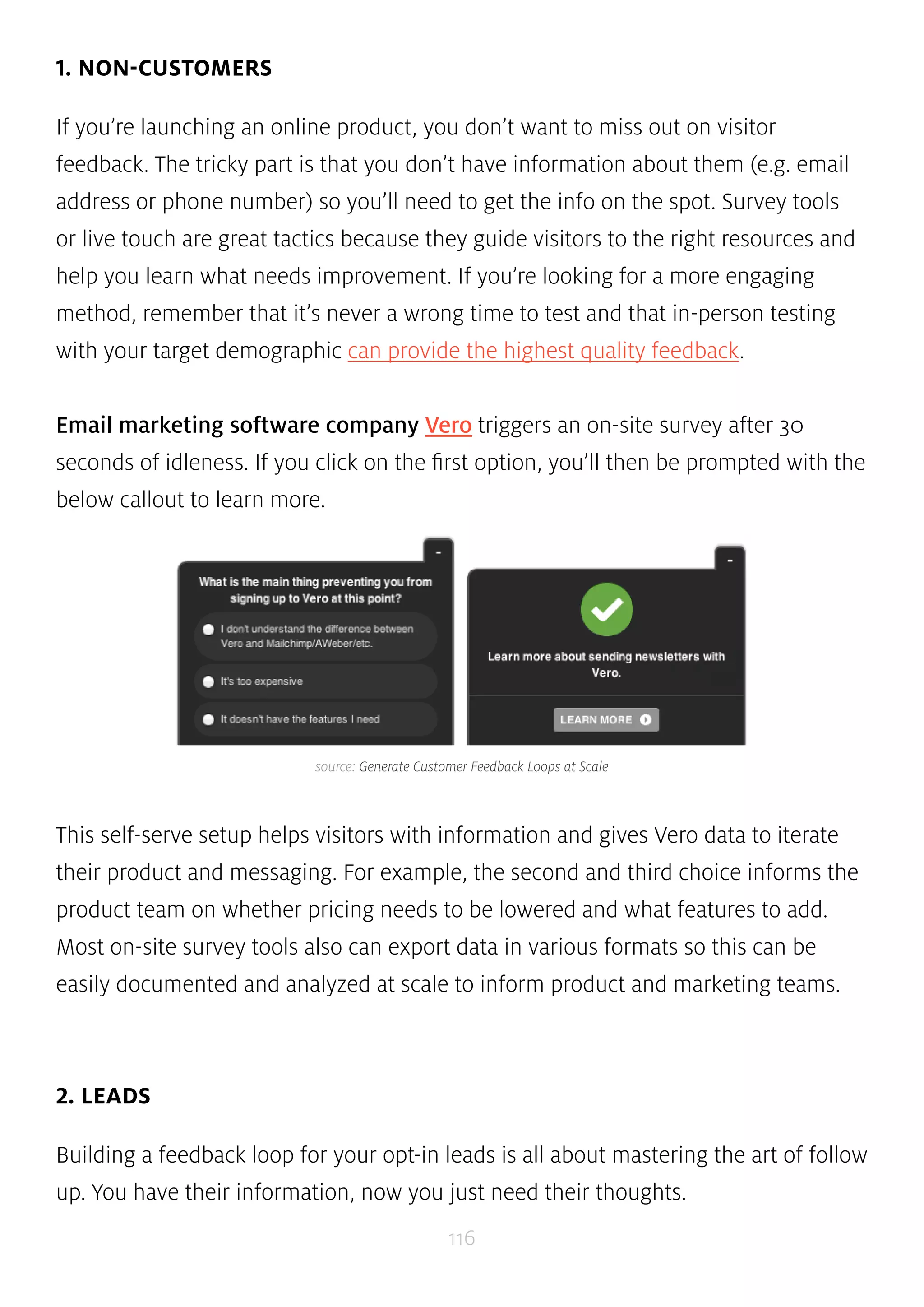 source: Generate Customer Feedback Loops at Scale 
116 
1. NON-CUSTOMERS 
If you’re launching an online product, you don’t want to miss out on visitor 
feedback. The tricky part is that you don’t have information about them (e.g. email 
address or phone number) so you’ll need to get the info on the spot. Survey tools 
or live touch are great tactics because they guide visitors to the right resources and 
help you learn what needs improvement. If you’re looking for a more engaging 
method, remember that it’s never a wrong time to test and that in-person testing 
with your target demographic can provide the highest quality feedback. 
Email marketing software company Vero triggers an on-site survey after 30 
seconds of idleness. If you click on the first option, you’ll then be prompted with the 
below callout to learn more. 
This self-serve setup helps visitors with information and gives Vero data to iterate 
their product and messaging. For example, the second and third choice informs the 
product team on whether pricing needs to be lowered and what features to add. 
Most on-site survey tools also can export data in various formats so this can be 
easily documented and analyzed at scale to inform product and marketing teams. 
2. LEADS 
Building a feedback loop for your opt-in leads is all about mastering the art of follow 
up. You have their information, now you just need their thoughts. 
 