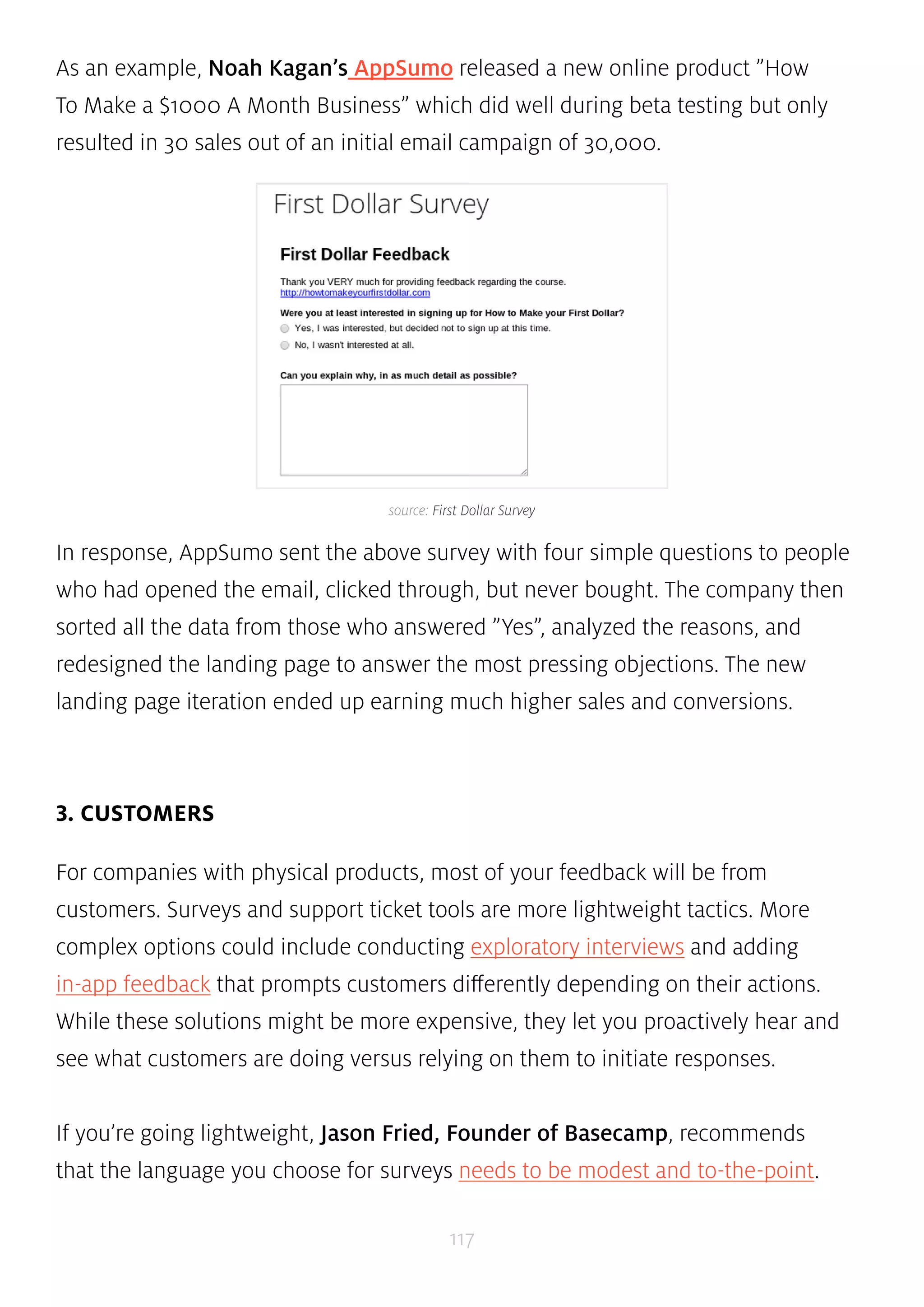 As an example, Noah Kagan’s AppSumo released a new online product ”How 
To Make a $1000 A Month Business” which did well during beta testing but only 
resulted in 30 sales out of an initial email campaign of 30,000. 
source: First Dollar Survey 
In response, AppSumo sent the above survey with four simple questions to people 
who had opened the email, clicked through, but never bought. The company then 
sorted all the data from those who answered ”Yes”, analyzed the reasons, and 
redesigned the landing page to answer the most pressing objections. The new 
landing page iteration ended up earning much higher sales and conversions. 
117 
3. CUSTOMERS 
For companies with physical products, most of your feedback will be from 
customers. Surveys and support ticket tools are more lightweight tactics. More 
complex options could include conducting exploratory interviews and adding 
in-app feedback that prompts customers differently depending on their actions. 
While these solutions might be more expensive, they let you proactively hear and 
see what customers are doing versus relying on them to initiate responses. 
If you’re going lightweight, Jason Fried, Founder of Basecamp, recommends 
that the language you choose for surveys needs to be modest and to-the-point. 
 