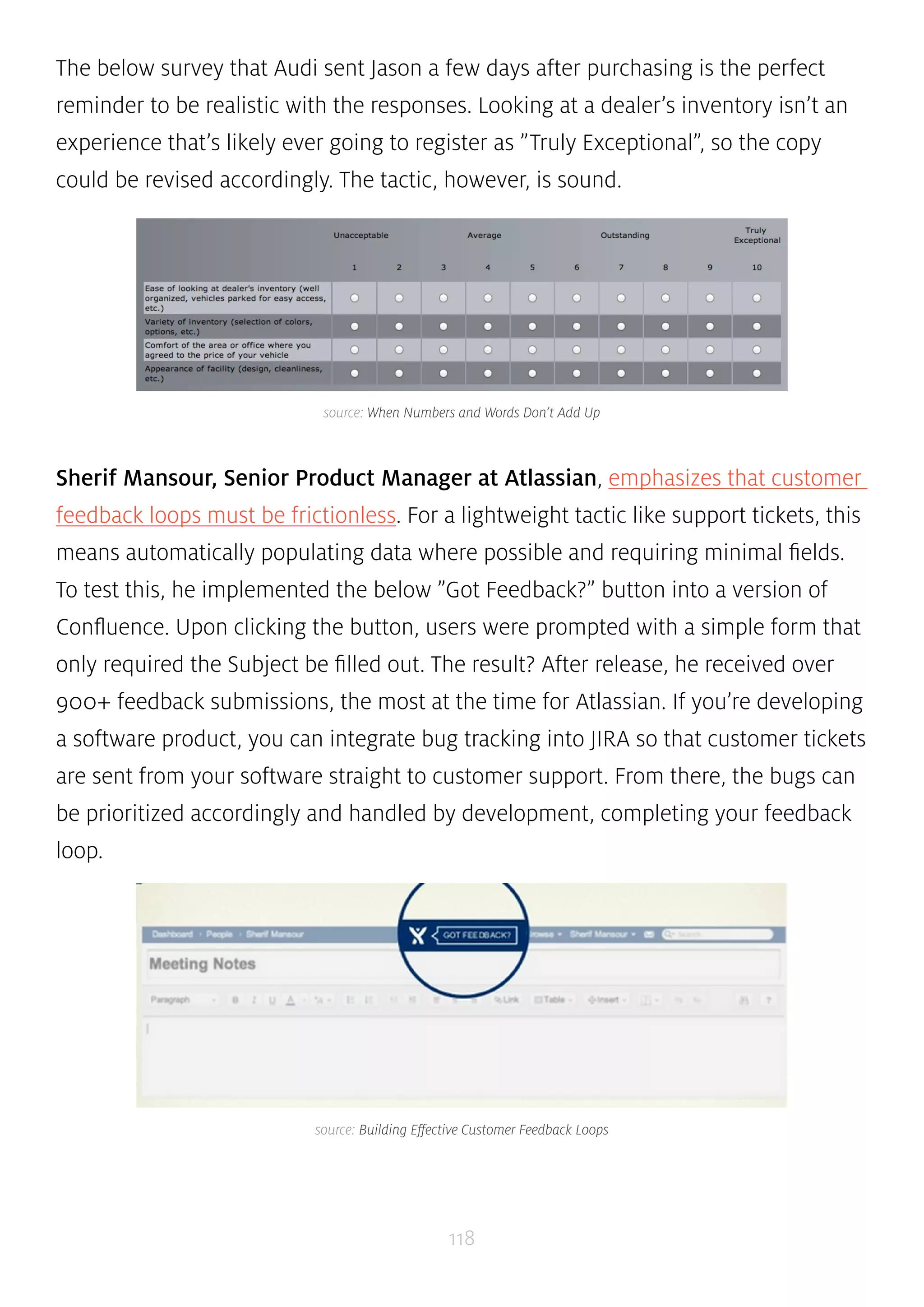 The below survey that Audi sent Jason a few days after purchasing is the perfect 
reminder to be realistic with the responses. Looking at a dealer’s inventory isn’t an 
experience that’s likely ever going to register as ”Truly Exceptional”, so the copy 
could be revised accordingly. The tactic, however, is sound. 
source: When Numbers and Words Don’t Add Up 
Sherif Mansour, Senior Product Manager at Atlassian, emphasizes that customer 
feedback loops must be frictionless. For a lightweight tactic like support tickets, this 
means automatically populating data where possible and requiring minimal fields. 
To test this, he implemented the below ”Got Feedback?” button into a version of 
Confluence. Upon clicking the button, users were prompted with a simple form that 
only required the Subject be filled out. The result? After release, he received over 
900+ feedback submissions, the most at the time for Atlassian. If you’re developing 
a software product, you can integrate bug tracking into JIRA so that customer tickets 
are sent from your software straight to customer support. From there, the bugs can 
be prioritized accordingly and handled by development, completing your feedback 
loop. 
source: Building Effective Customer Feedback Loops 
118 
 