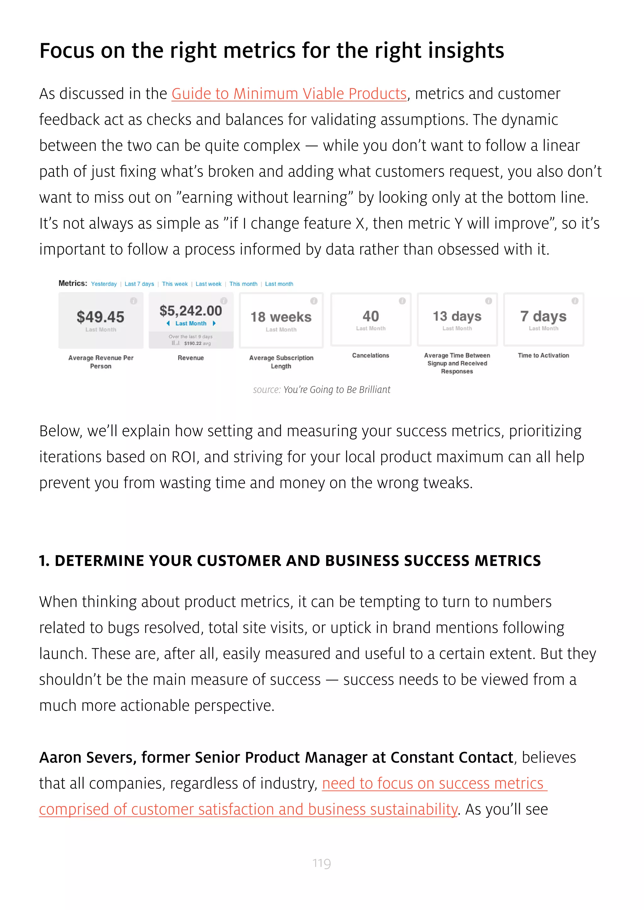 Focus on the right metrics for the right insights 
As discussed in the Guide to Minimum Viable Products, metrics and customer 
feedback act as checks and balances for validating assumptions. The dynamic 
between the two can be quite complex — while you don’t want to follow a linear 
path of just fixing what’s broken and adding what customers request, you also don’t 
want to miss out on ”earning without learning” by looking only at the bottom line. 
It’s not always as simple as ”if I change feature X, then metric Y will improve”, so it’s 
important to follow a process informed by data rather than obsessed with it. 
source: You’re Going to Be Brilliant 
Below, we’ll explain how setting and measuring your success metrics, prioritizing 
iterations based on ROI, and striving for your local product maximum can all help 
prevent you from wasting time and money on the wrong tweaks. 
1. DETERMINE YOUR CUSTOMER AND BUSINESS SUCCESS METRICS 
When thinking about product metrics, it can be tempting to turn to numbers 
related to bugs resolved, total site visits, or uptick in brand mentions following 
launch. These are, after all, easily measured and useful to a certain extent. But they 
shouldn’t be the main measure of success — success needs to be viewed from a 
much more actionable perspective. 
Aaron Severs, former Senior Product Manager at Constant Contact, believes 
that all companies, regardless of industry, need to focus on success metrics 
comprised of customer satisfaction and business sustainability. As you’ll see 
119 
 
