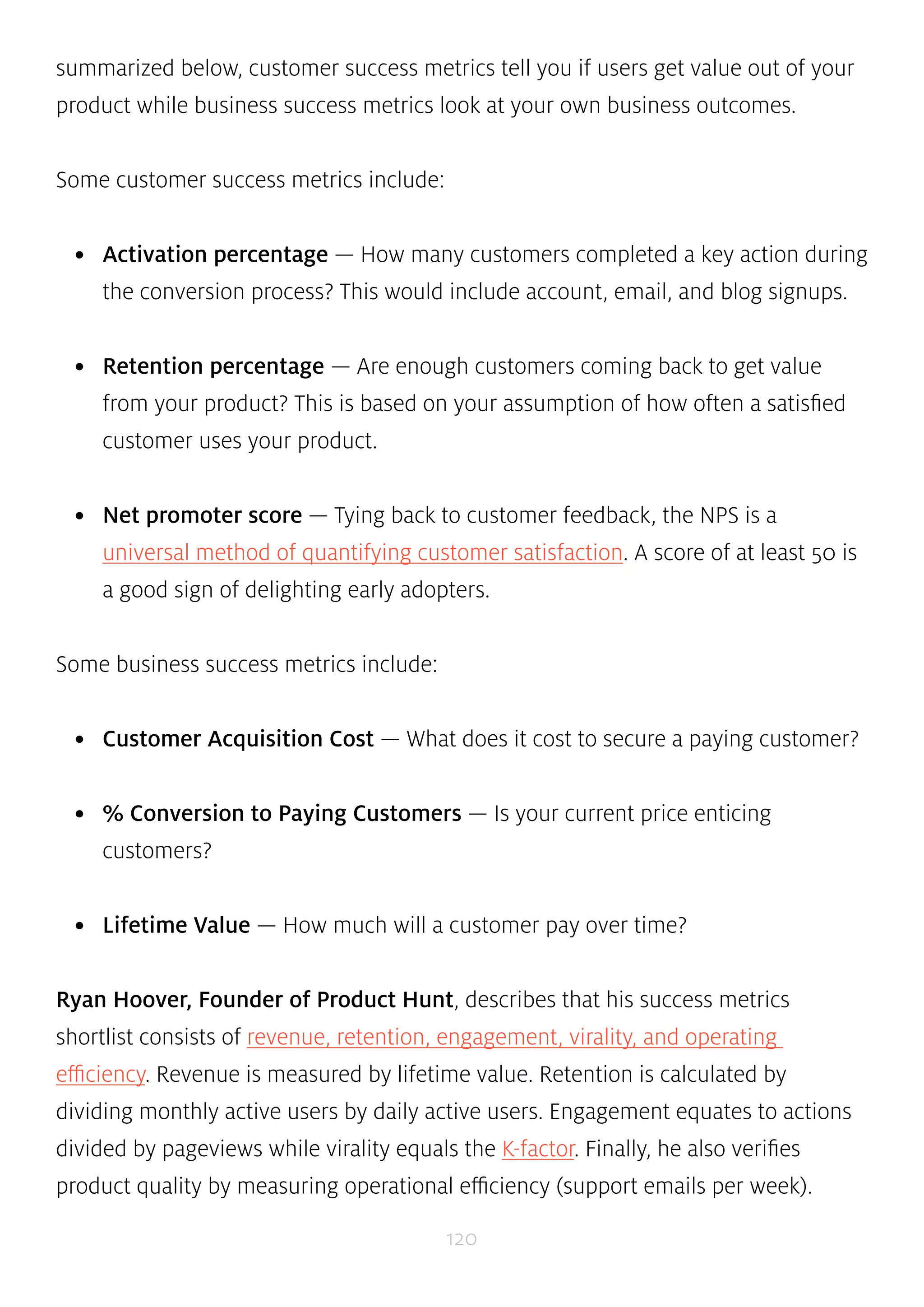 summarized below, customer success metrics tell you if users get value out of your 
product while business success metrics look at your own business outcomes. 
120 
Some customer success metrics include: 
• Activation percentage — How many customers completed a key action during 
the conversion process? This would include account, email, and blog signups. 
• Retention percentage — Are enough customers coming back to get value 
from your product? This is based on your assumption of how often a satisfied 
customer uses your product. 
• Net promoter score — Tying back to customer feedback, the NPS is a 
universal method of quantifying customer satisfaction. A score of at least 50 is 
a good sign of delighting early adopters. 
Some business success metrics include: 
• Customer Acquisition Cost — What does it cost to secure a paying customer? 
• % Conversion to Paying Customers — Is your current price enticing 
customers? 
• Lifetime Value — How much will a customer pay over time? 
Ryan Hoover, Founder of Product Hunt, describes that his success metrics 
shortlist consists of revenue, retention, engagement, virality, and operating 
efficiency. Revenue is measured by lifetime value. Retention is calculated by 
dividing monthly active users by daily active users. Engagement equates to actions 
divided by pageviews while virality equals the K-factor. Finally, he also verifies 
product quality by measuring operational efficiency (support emails per week). 
 