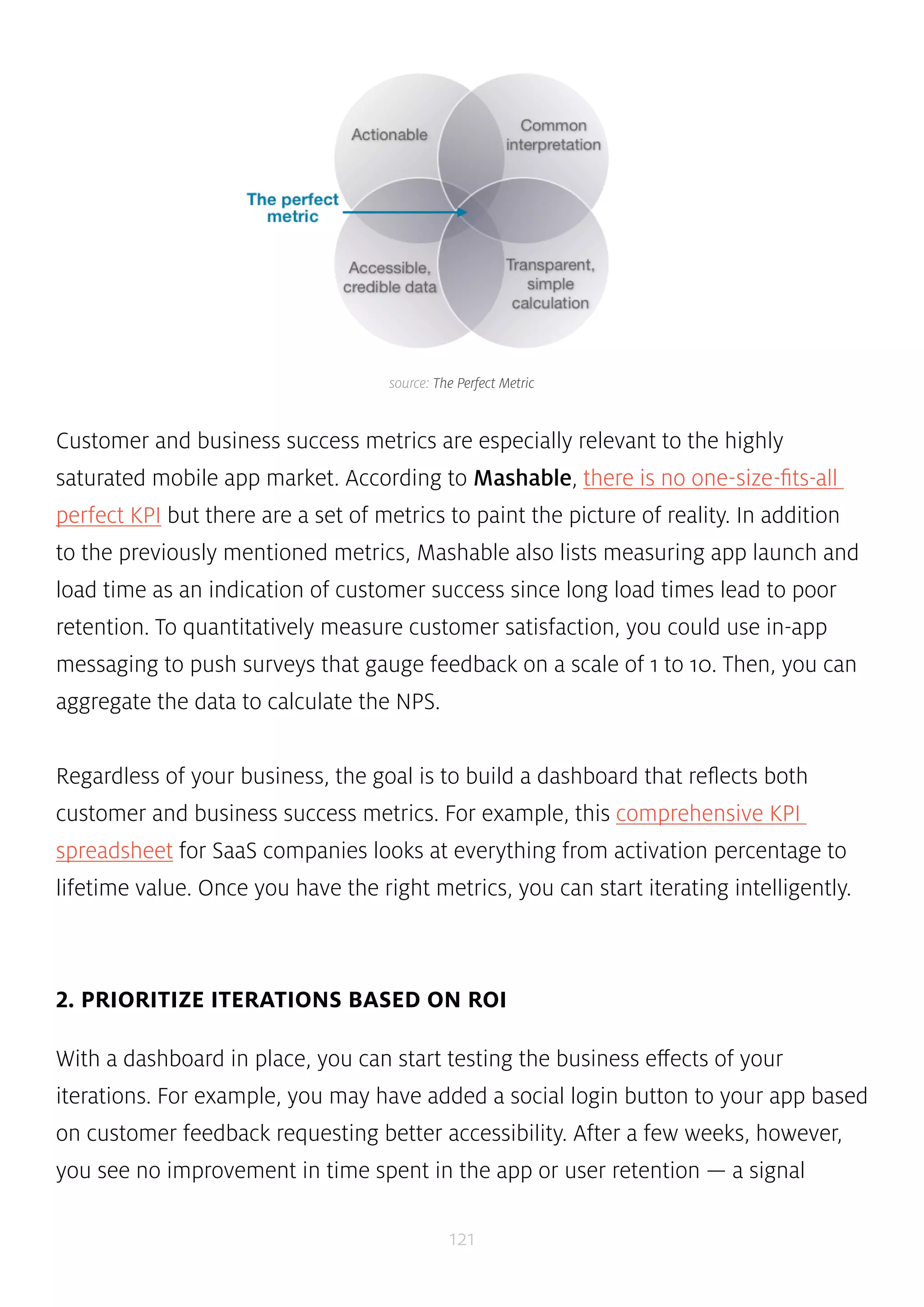 source: The Perfect Metric 
Customer and business success metrics are especially relevant to the highly 
saturated mobile app market. According to Mashable, there is no one-size-fits-all 
perfect KPI but there are a set of metrics to paint the picture of reality. In addition 
to the previously mentioned metrics, Mashable also lists measuring app launch and 
load time as an indication of customer success since long load times lead to poor 
retention. To quantitatively measure customer satisfaction, you could use in-app 
messaging to push surveys that gauge feedback on a scale of 1 to 10. Then, you can 
aggregate the data to calculate the NPS. 
Regardless of your business, the goal is to build a dashboard that reflects both 
customer and business success metrics. For example, this comprehensive KPI 
spreadsheet for SaaS companies looks at everything from activation percentage to 
lifetime value. Once you have the right metrics, you can start iterating intelligently. 
2. PRIORITIZE ITERATIONS BASED ON ROI 
With a dashboard in place, you can start testing the business effects of your 
iterations. For example, you may have added a social login button to your app based 
on customer feedback requesting better accessibility. After a few weeks, however, 
you see no improvement in time spent in the app or user retention — a signal 
121 
 