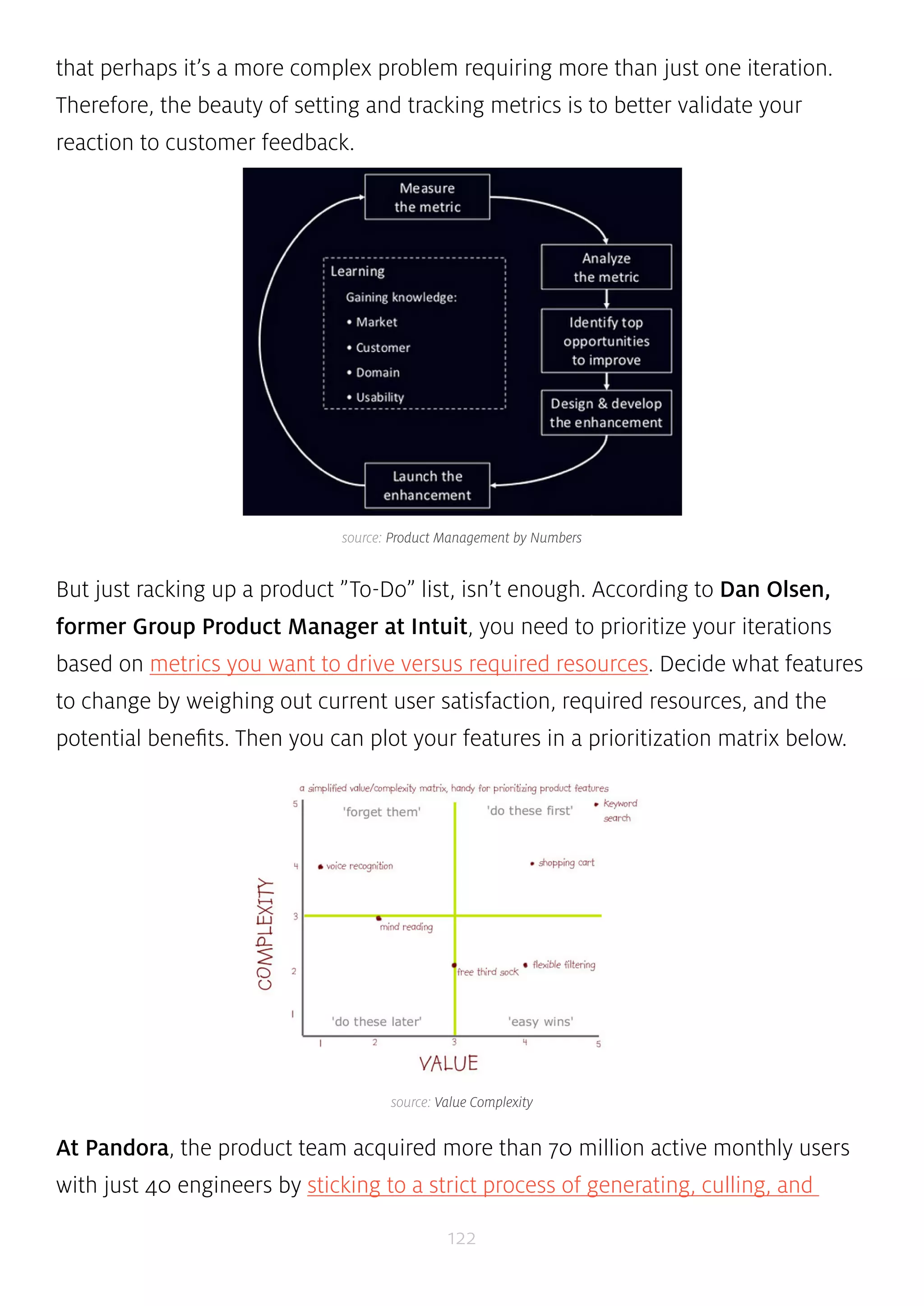 that perhaps it’s a more complex problem requiring more than just one iteration. 
Therefore, the beauty of setting and tracking metrics is to better validate your 
reaction to customer feedback. 
source: Product Management by Numbers 
But just racking up a product ”To-Do” list, isn’t enough. According to Dan Olsen, 
former Group Product Manager at Intuit, you need to prioritize your iterations 
based on metrics you want to drive versus required resources. Decide what features 
to change by weighing out current user satisfaction, required resources, and the 
potential benefits. Then you can plot your features in a prioritization matrix below. 
source: Value Complexity 
At Pandora, the product team acquired more than 70 million active monthly users 
with just 40 engineers by sticking to a strict process of generating, culling, and 
122 
 