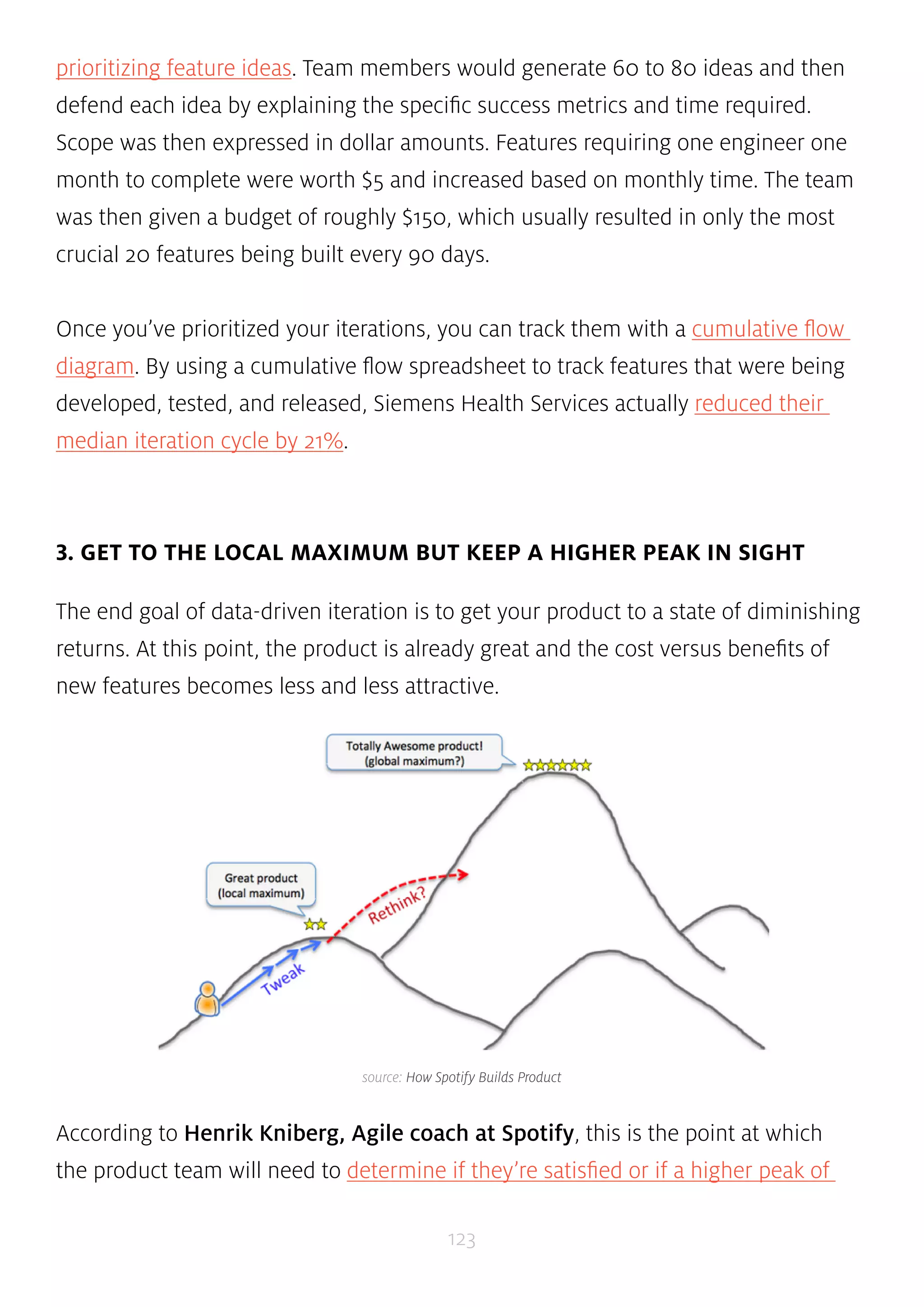 prioritizing feature ideas. Team members would generate 60 to 80 ideas and then 
defend each idea by explaining the specific success metrics and time required. 
Scope was then expressed in dollar amounts. Features requiring one engineer one 
month to complete were worth $5 and increased based on monthly time. The team 
was then given a budget of roughly $150, which usually resulted in only the most 
crucial 20 features being built every 90 days. 
Once you’ve prioritized your iterations, you can track them with a cumulative flow 
diagram. By using a cumulative flow spreadsheet to track features that were being 
developed, tested, and released, Siemens Health Services actually reduced their 
median iteration cycle by 21%. 
3. GET TO THE LOCAL MAXIMUM BUT KEEP A HIGHER PEAK IN SIGHT 
The end goal of data-driven iteration is to get your product to a state of diminishing 
returns. At this point, the product is already great and the cost versus benefits of 
new features becomes less and less attractive. 
source: How Spotify Builds Product 
According to Henrik Kniberg, Agile coach at Spotify, this is the point at which 
the product team will need to determine if they’re satisfied or if a higher peak of 
123 
 