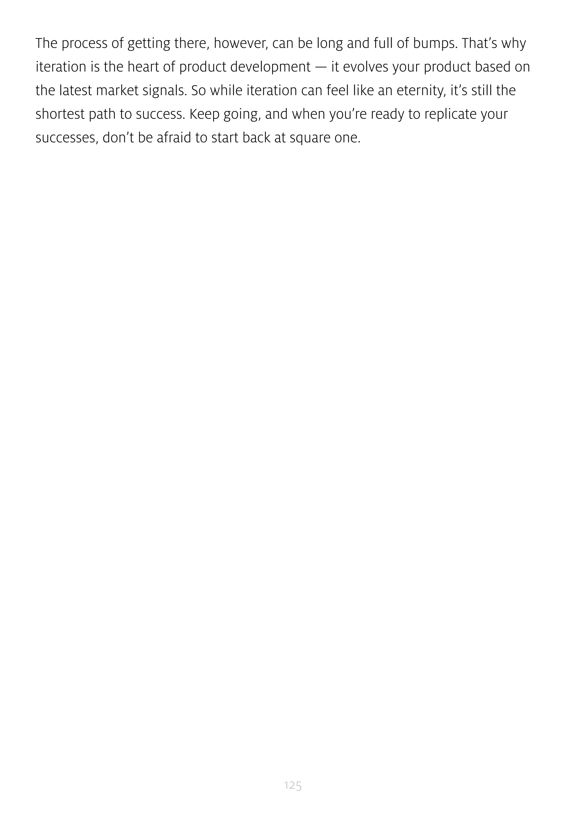 The process of getting there, however, can be long and full of bumps. That’s why 
iteration is the heart of product development — it evolves your product based on 
the latest market signals. So while iteration can feel like an eternity, it’s still the 
shortest path to success. Keep going, and when you’re ready to replicate your 
successes, don’t be afraid to start back at square one. 
125 
 