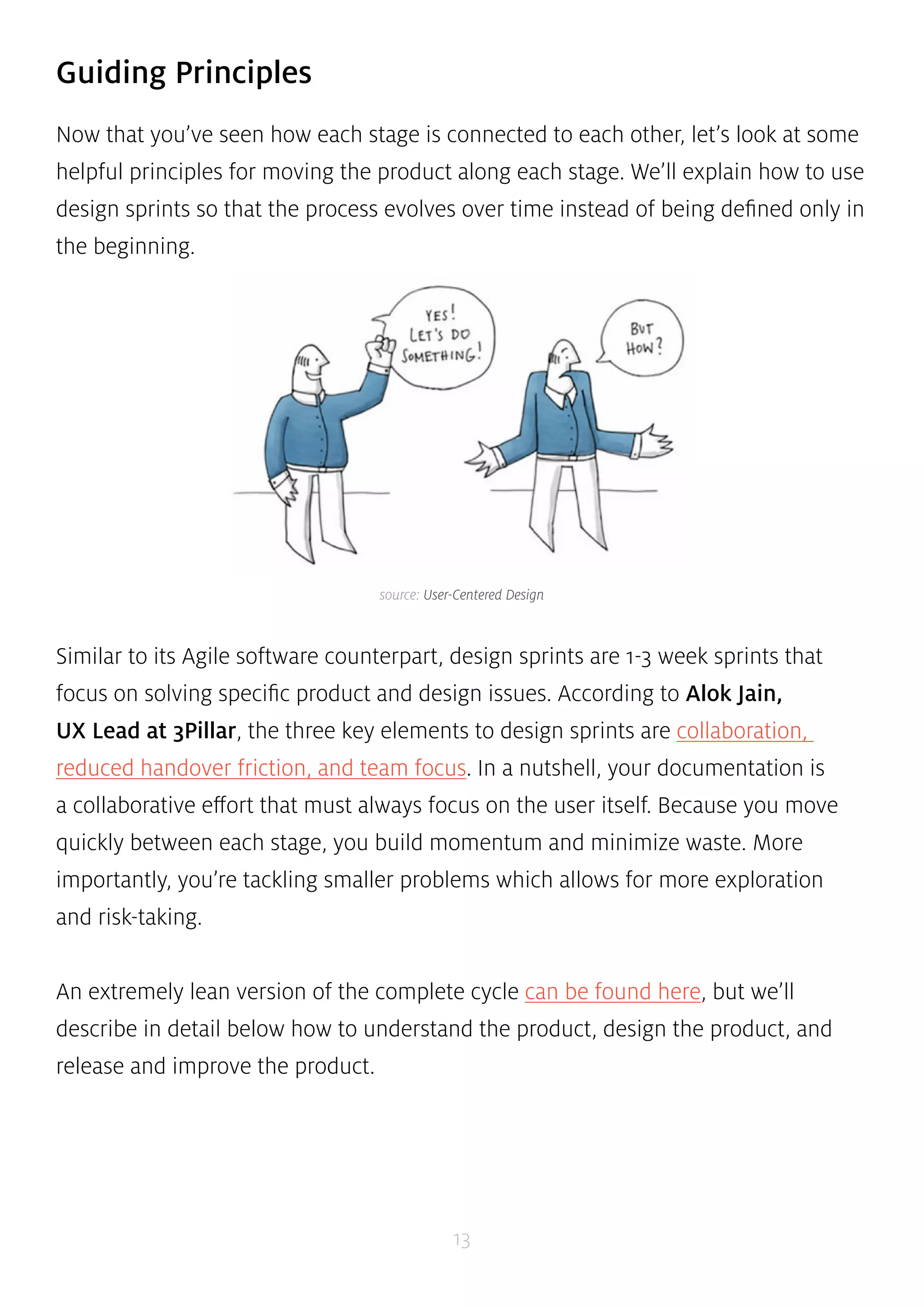 source: User-Centered Design 
13 
Guiding Principles 
Now that you’ve seen how each stage is connected to each other, let’s look at some 
helpful principles for moving the product along each stage. We’ll explain how to use 
design sprints so that the process evolves over time instead of being defined only in 
the beginning. 
Similar to its Agile software counterpart, design sprints are 1-3 week sprints that 
focus on solving specific product and design issues. According to Alok Jain, 
UX Lead at 3Pillar, the three key elements to design sprints are collaboration, 
reduced handover friction, and team focus. In a nutshell, your documentation is 
a collaborative effort that must always focus on the user itself. Because you move 
quickly between each stage, you build momentum and minimize waste. More 
importantly, you’re tackling smaller problems which allows for more exploration 
and risk-taking. 
An extremely lean version of the complete cycle can be found here, but we’ll 
describe in detail below how to understand the product, design the product, and 
release and improve the product. 
 