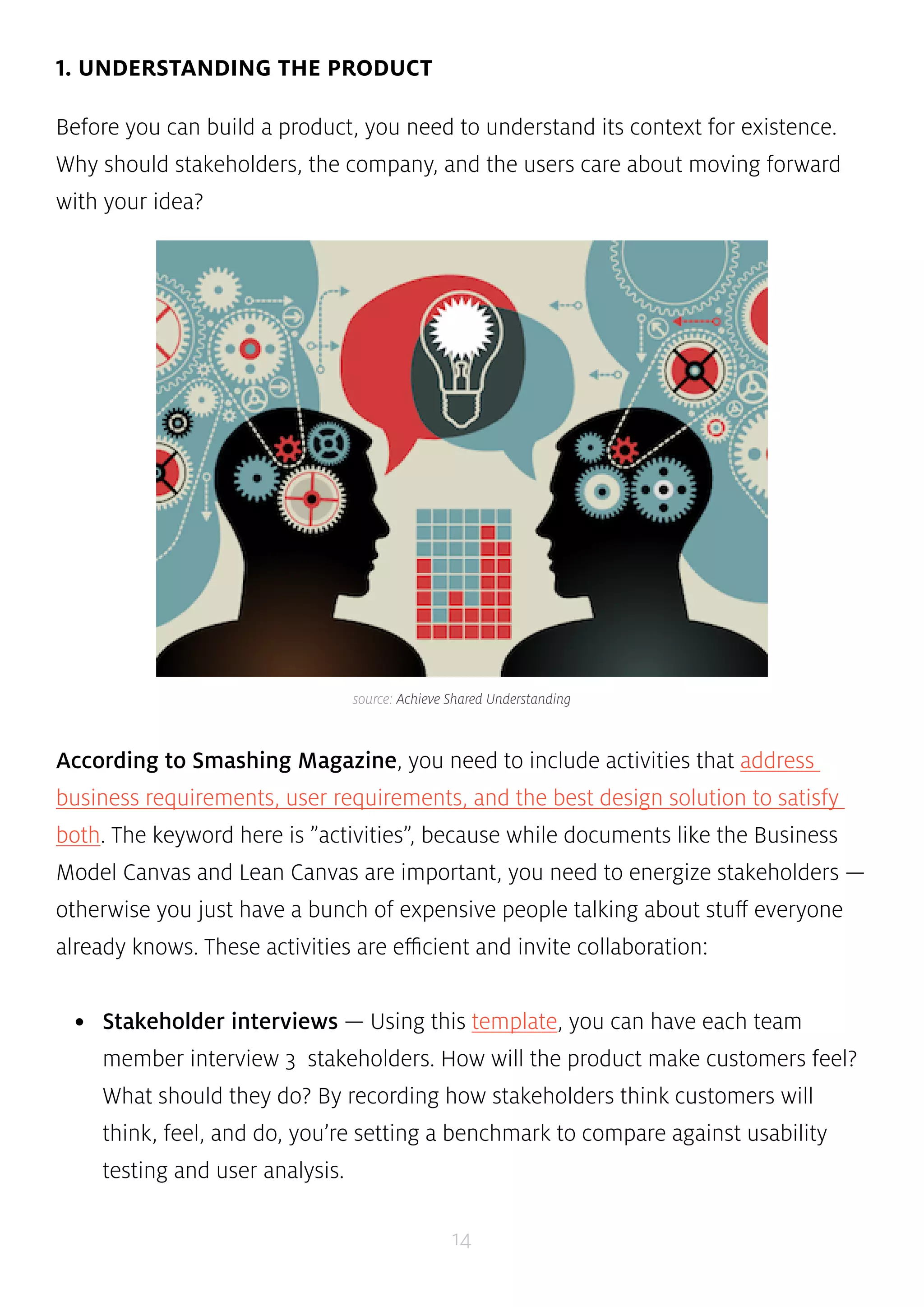 source: Achieve Shared Understanding 
14 
1. UNDERSTANDING THE PRODUCT 
Before you can build a product, you need to understand its context for existence. 
Why should stakeholders, the company, and the users care about moving forward 
with your idea? 
According to Smashing Magazine, you need to include activities that address 
business requirements, user requirements, and the best design solution to satisfy 
both. The keyword here is ”activities”, because while documents like the Business 
Model Canvas and Lean Canvas are important, you need to energize stakeholders — 
otherwise you just have a bunch of expensive people talking about stuff everyone 
already knows. These activities are efficient and invite collaboration: 
• Stakeholder interviews — Using this template, you can have each team 
member interview 3 stakeholders. How will the product make customers feel? 
What should they do? By recording how stakeholders think customers will 
think, feel, and do, you’re setting a benchmark to compare against usability 
testing and user analysis. 
 