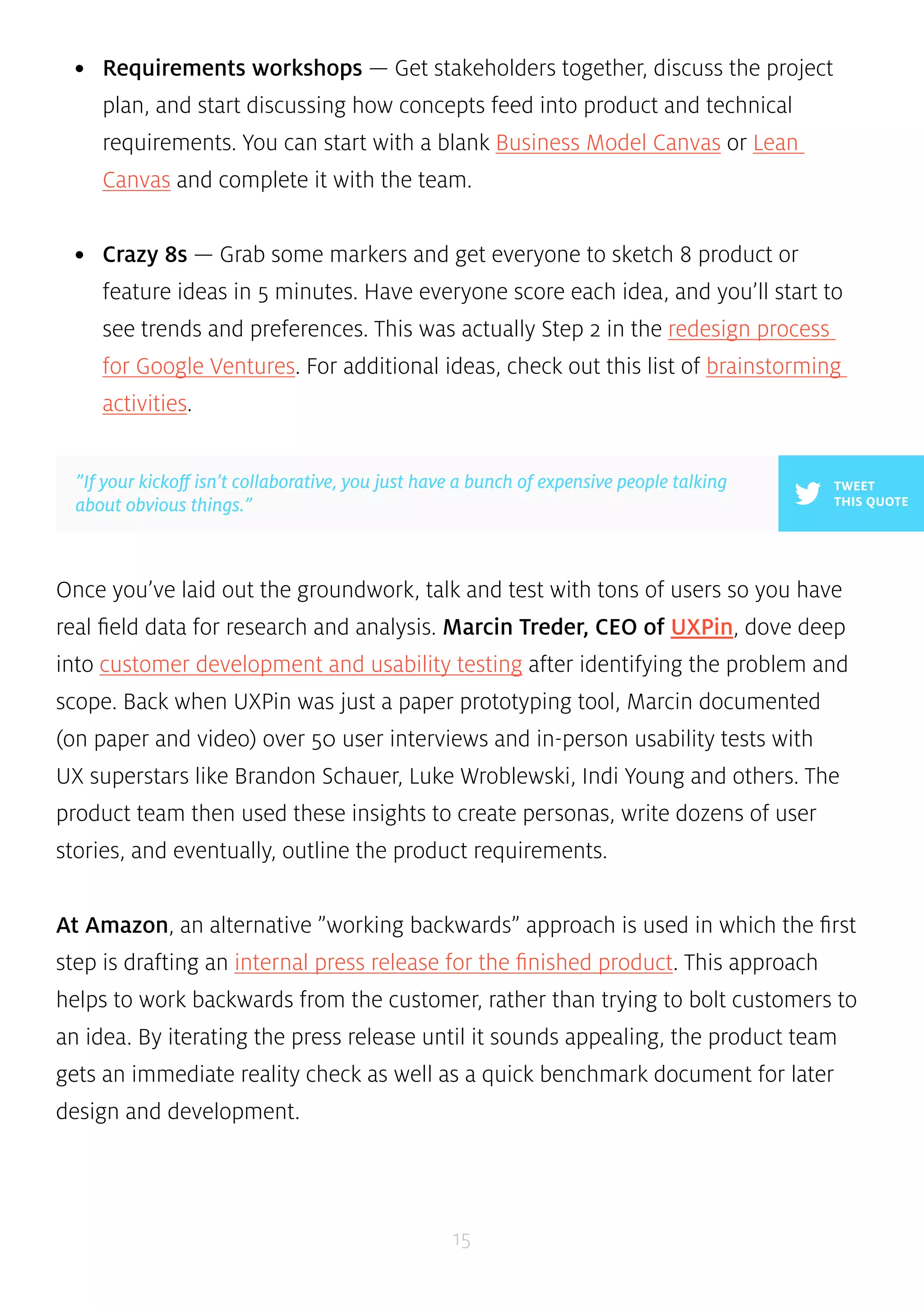 • Requirements workshops — Get stakeholders together, discuss the project 
plan, and start discussing how concepts feed into product and technical 
requirements. You can start with a blank Business Model Canvas or Lean 
Canvas and complete it with the team. 
• Crazy 8s — Grab some markers and get everyone to sketch 8 product or 
feature ideas in 5 minutes. Have everyone score each idea, and you’ll start to 
see trends and preferences. This was actually Step 2 in the redesign process 
for Google Ventures. For additional ideas, check out this list of brainstorming 
activities. 
Once you’ve laid out the groundwork, talk and test with tons of users so you have 
real field data for research and analysis. Marcin Treder, CEO of UXPin, dove deep 
into customer development and usability testing after identifying the problem and 
scope. Back when UXPin was just a paper prototyping tool, Marcin documented 
(on paper and video) over 50 user interviews and in-person usability tests with 
UX superstars like Brandon Schauer, Luke Wroblewski, Indi Young and others. The 
product team then used these insights to create personas, write dozens of user 
stories, and eventually, outline the product requirements. 
At Amazon, an alternative ”working backwards” approach is used in which the first 
step is drafting an internal press release for the finished product. This approach 
helps to work backwards from the customer, rather than trying to bolt customers to 
an idea. By iterating the press release until it sounds appealing, the product team 
gets an immediate reality check as well as a quick benchmark document for later 
design and development. 
15 
TWEET 
THIS QUOTE 
”If your kickoff isn’t collaborative, you just have a bunch of expensive people talking 
about obvious things.” 
 