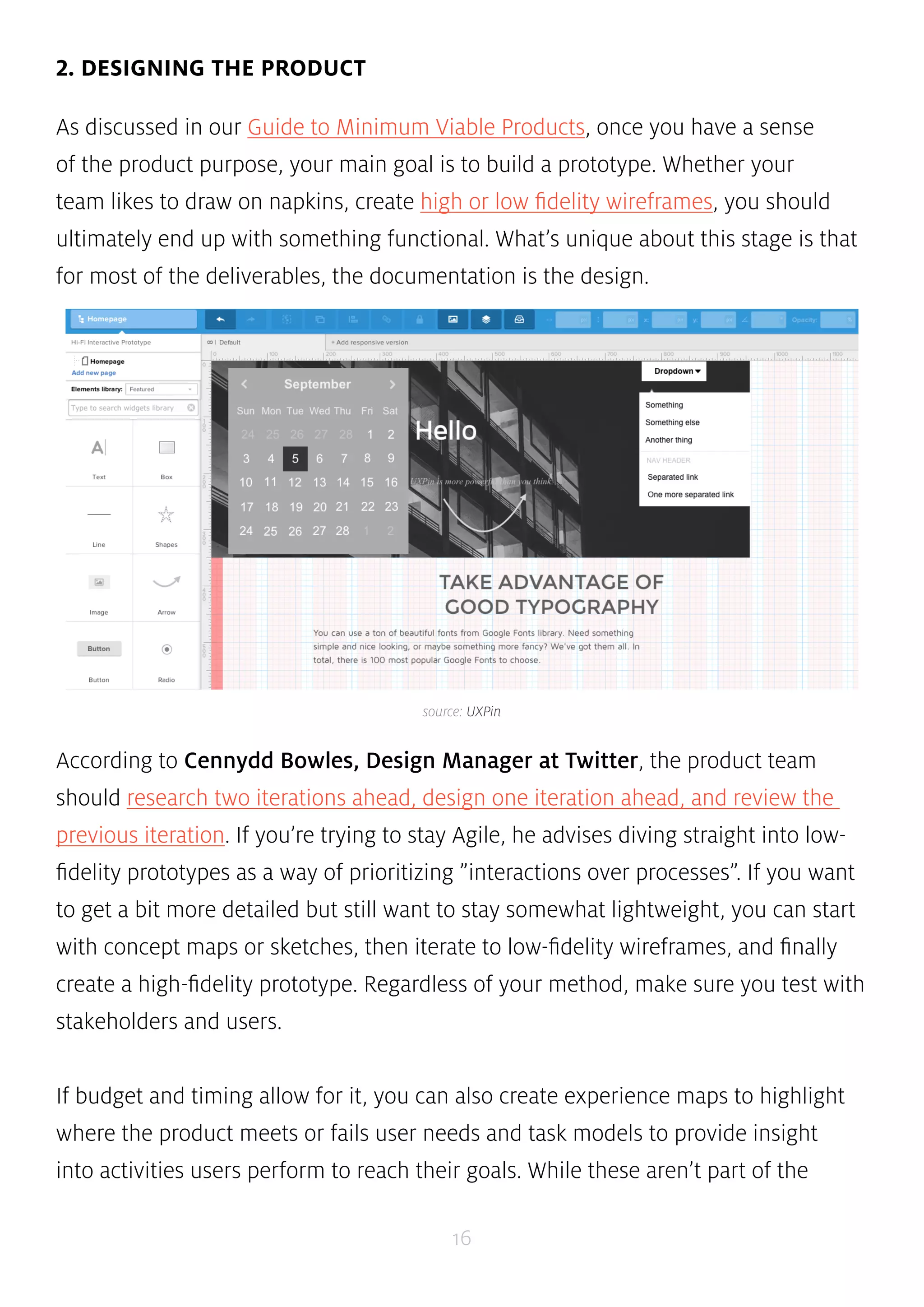 source: UXPin 
16 
2. DESIGNING THE PRODUCT 
As discussed in our Guide to Minimum Viable Products, once you have a sense 
of the product purpose, your main goal is to build a prototype. Whether your 
team likes to draw on napkins, create high or low fidelity wireframes, you should 
ultimately end up with something functional. What’s unique about this stage is that 
for most of the deliverables, the documentation is the design. 
According to Cennydd Bowles, Design Manager at Twitter, the product team 
should research two iterations ahead, design one iteration ahead, and review the 
previous iteration. If you’re trying to stay Agile, he advises diving straight into low-fidelity 
prototypes as a way of prioritizing ”interactions over processes”. If you want 
to get a bit more detailed but still want to stay somewhat lightweight, you can start 
with concept maps or sketches, then iterate to low-fidelity wireframes, and finally 
create a high-fidelity prototype. Regardless of your method, make sure you test with 
stakeholders and users. 
If budget and timing allow for it, you can also create experience maps to highlight 
where the product meets or fails user needs and task models to provide insight 
into activities users perform to reach their goals. While these aren’t part of the 
 
