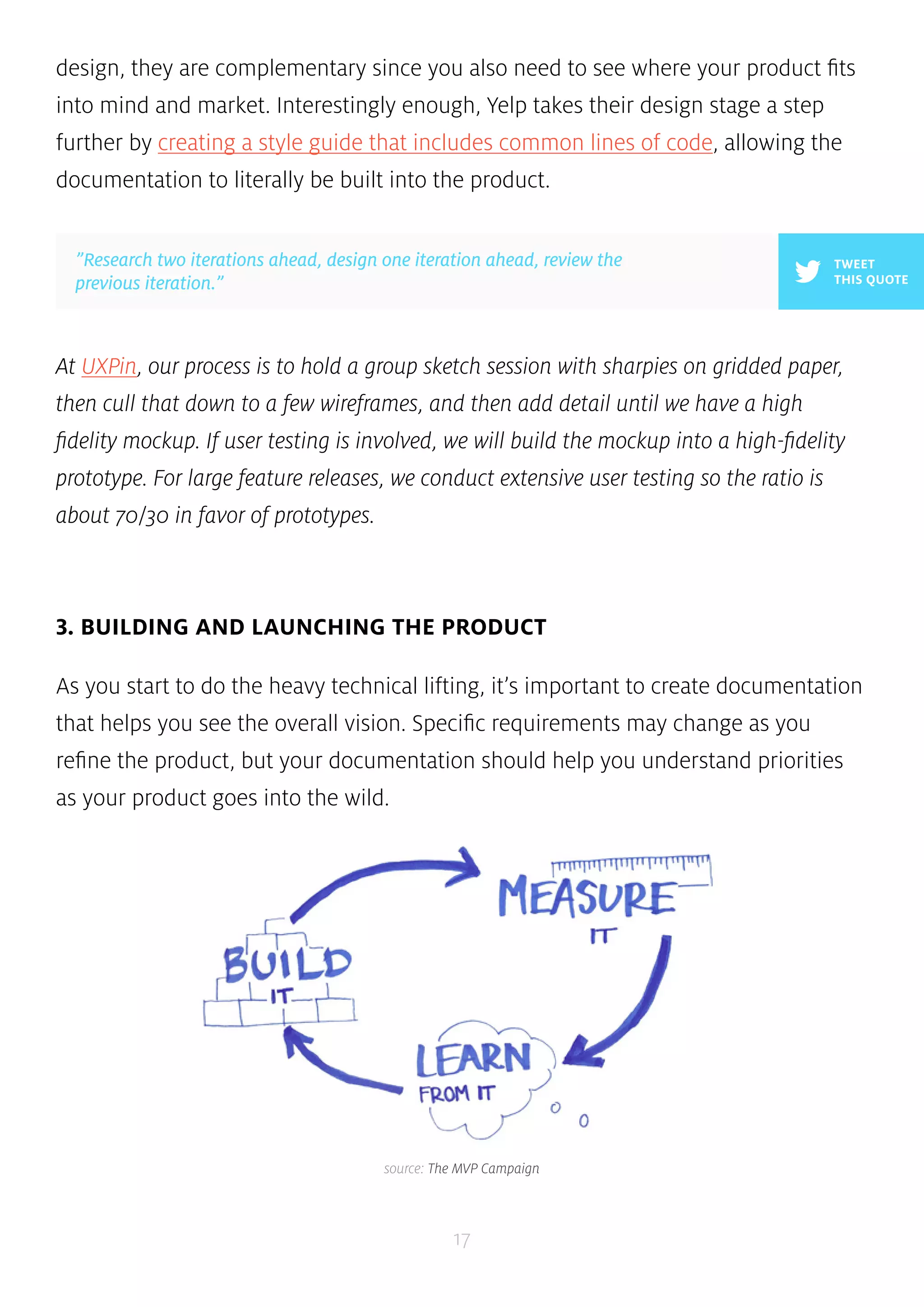 design, they are complementary since you also need to see where your product fits 
into mind and market. Interestingly enough, Yelp takes their design stage a step 
further by creating a style guide that includes common lines of code, allowing the 
documentation to literally be built into the product. 
At UXPin, our process is to hold a group sketch session with sharpies on gridded paper, 
then cull that down to a few wireframes, and then add detail until we have a high 
fidelity mockup. If user testing is involved, we will build the mockup into a high-fidelity 
prototype. For large feature releases, we conduct extensive user testing so the ratio is 
about 70/30 in favor of prototypes. 
3. BUILDING AND LAUNCHING THE PRODUCT 
As you start to do the heavy technical lifting, it’s important to create documentation 
that helps you see the overall vision. Specific requirements may change as you 
refine the product, but your documentation should help you understand priorities 
as your product goes into the wild. 
17 
TWEET 
THIS QUOTE 
”Research two iterations ahead, design one iteration ahead, review the 
previous iteration.” 
source: The MVP Campaign 
 