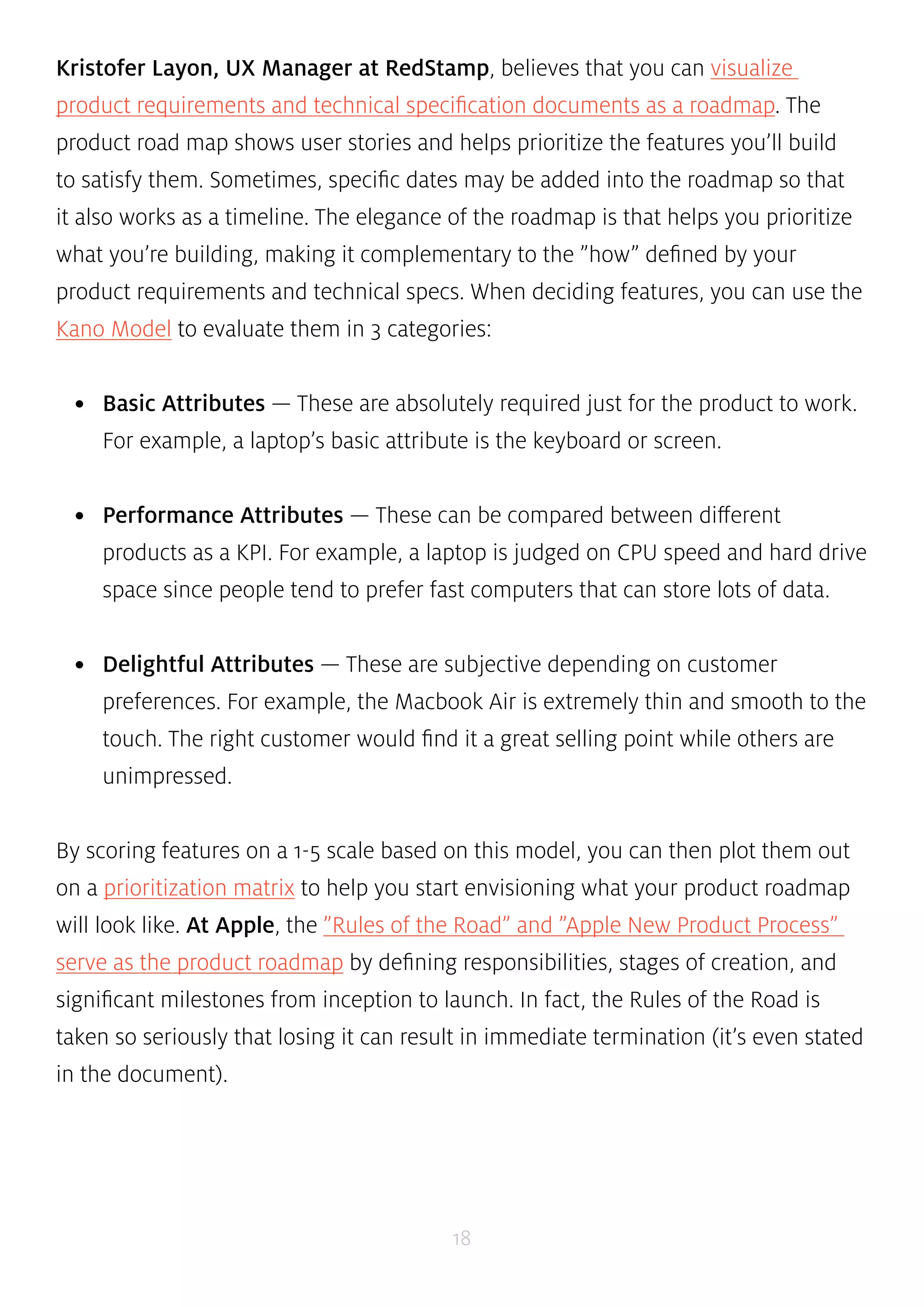 Kristofer Layon, UX Manager at RedStamp, believes that you can visualize 
product requirements and technical specification documents as a roadmap. The 
product road map shows user stories and helps prioritize the features you’ll build 
to satisfy them. Sometimes, specific dates may be added into the roadmap so that 
it also works as a timeline. The elegance of the roadmap is that helps you prioritize 
what you’re building, making it complementary to the ”how” defined by your 
product requirements and technical specs. When deciding features, you can use the 
Kano Model to evaluate them in 3 categories: 
• Basic Attributes — These are absolutely required just for the product to work. 
For example, a laptop’s basic attribute is the keyboard or screen. 
• Performance Attributes — These can be compared between different 
products as a KPI. For example, a laptop is judged on CPU speed and hard drive 
space since people tend to prefer fast computers that can store lots of data. 
• Delightful Attributes — These are subjective depending on customer 
preferences. For example, the Macbook Air is extremely thin and smooth to the 
touch. The right customer would find it a great selling point while others are 
unimpressed. 
By scoring features on a 1-5 scale based on this model, you can then plot them out 
on a prioritization matrix to help you start envisioning what your product roadmap 
will look like. At Apple, the ”Rules of the Road” and ”Apple New Product Process” 
serve as the product roadmap by defining responsibilities, stages of creation, and 
significant milestones from inception to launch. In fact, the Rules of the Road is 
taken so seriously that losing it can result in immediate termination (it’s even stated 
in the document). 
18 
 