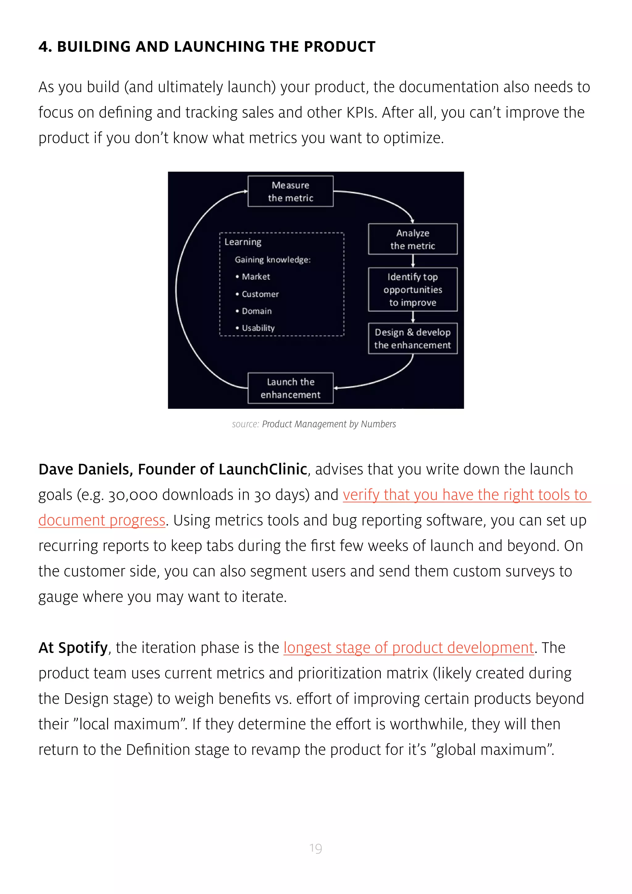 4. BUILDING AND LAUNCHING THE PRODUCT 
As you build (and ultimately launch) your product, the documentation also needs to 
focus on defining and tracking sales and other KPIs. After all, you can’t improve the 
product if you don’t know what metrics you want to optimize. 
source: Product Management by Numbers 
Dave Daniels, Founder of LaunchClinic, advises that you write down the launch 
goals (e.g. 30,000 downloads in 30 days) and verify that you have the right tools to 
document progress. Using metrics tools and bug reporting software, you can set up 
recurring reports to keep tabs during the first few weeks of launch and beyond. On 
the customer side, you can also segment users and send them custom surveys to 
gauge where you may want to iterate. 
At Spotify, the iteration phase is the longest stage of product development. The 
product team uses current metrics and prioritization matrix (likely created during 
the Design stage) to weigh benefits vs. effort of improving certain products beyond 
their ”local maximum”. If they determine the effort is worthwhile, they will then 
return to the Definition stage to revamp the product for it’s ”global maximum”. 
19 
 