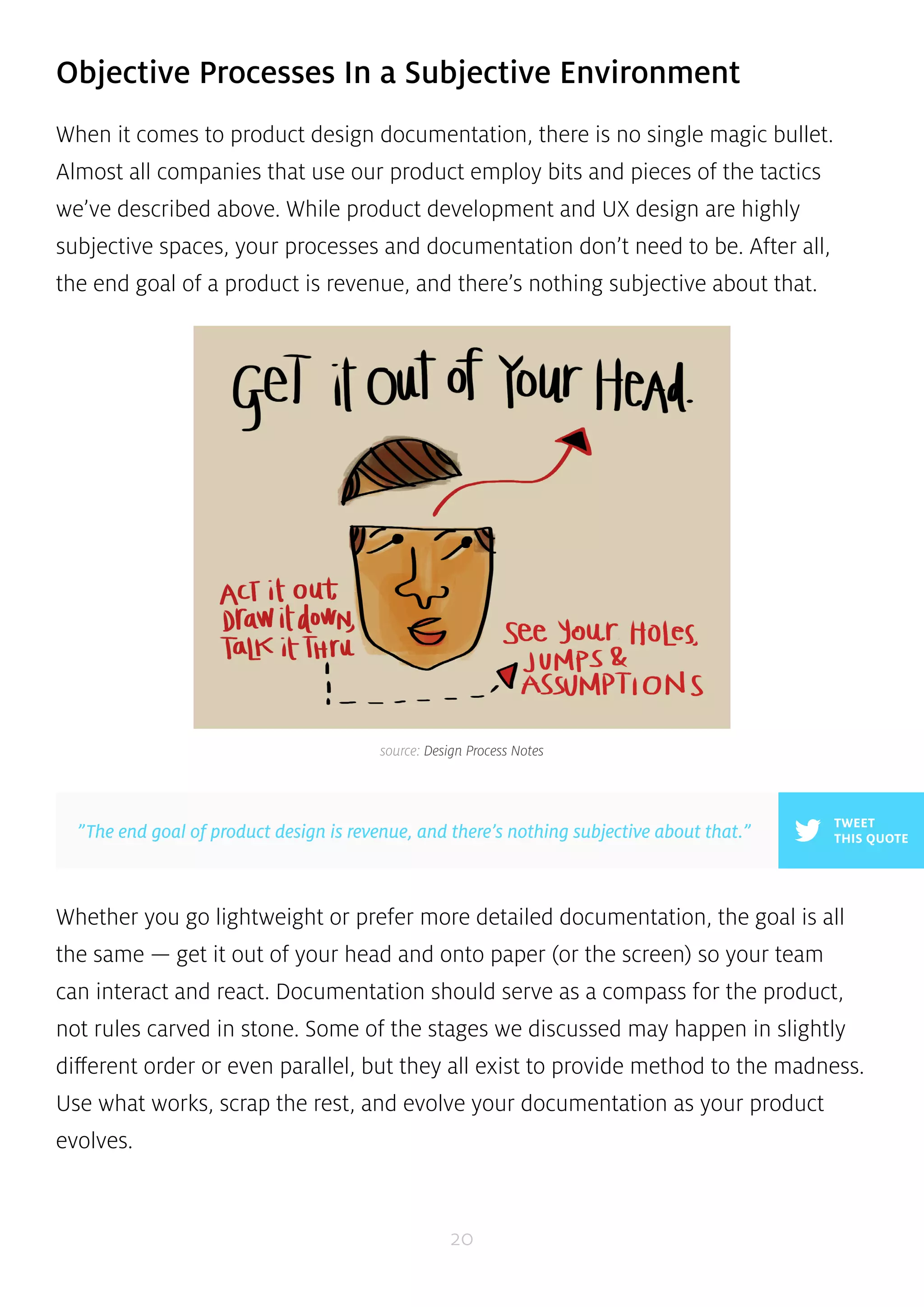 Objective Processes In a Subjective Environment 
When it comes to product design documentation, there is no single magic bullet. 
Almost all companies that use our product employ bits and pieces of the tactics 
we’ve described above. While product development and UX design are highly 
subjective spaces, your processes and documentation don’t need to be. After all, 
the end goal of a product is revenue, and there’s nothing subjective about that. 
source: Design Process Notes 
Whether you go lightweight or prefer more detailed documentation, the goal is all 
the same — get it out of your head and onto paper (or the screen) so your team 
can interact and react. Documentation should serve as a compass for the product, 
not rules carved in stone. Some of the stages we discussed may happen in slightly 
different order or even parallel, but they all exist to provide method to the madness. 
Use what works, scrap the rest, and evolve your documentation as your product 
evolves. 
20 
TWEET 
”The end goal of product design is revenue, and there’s nothing subjective about that.” THIS QUOTE 
 
