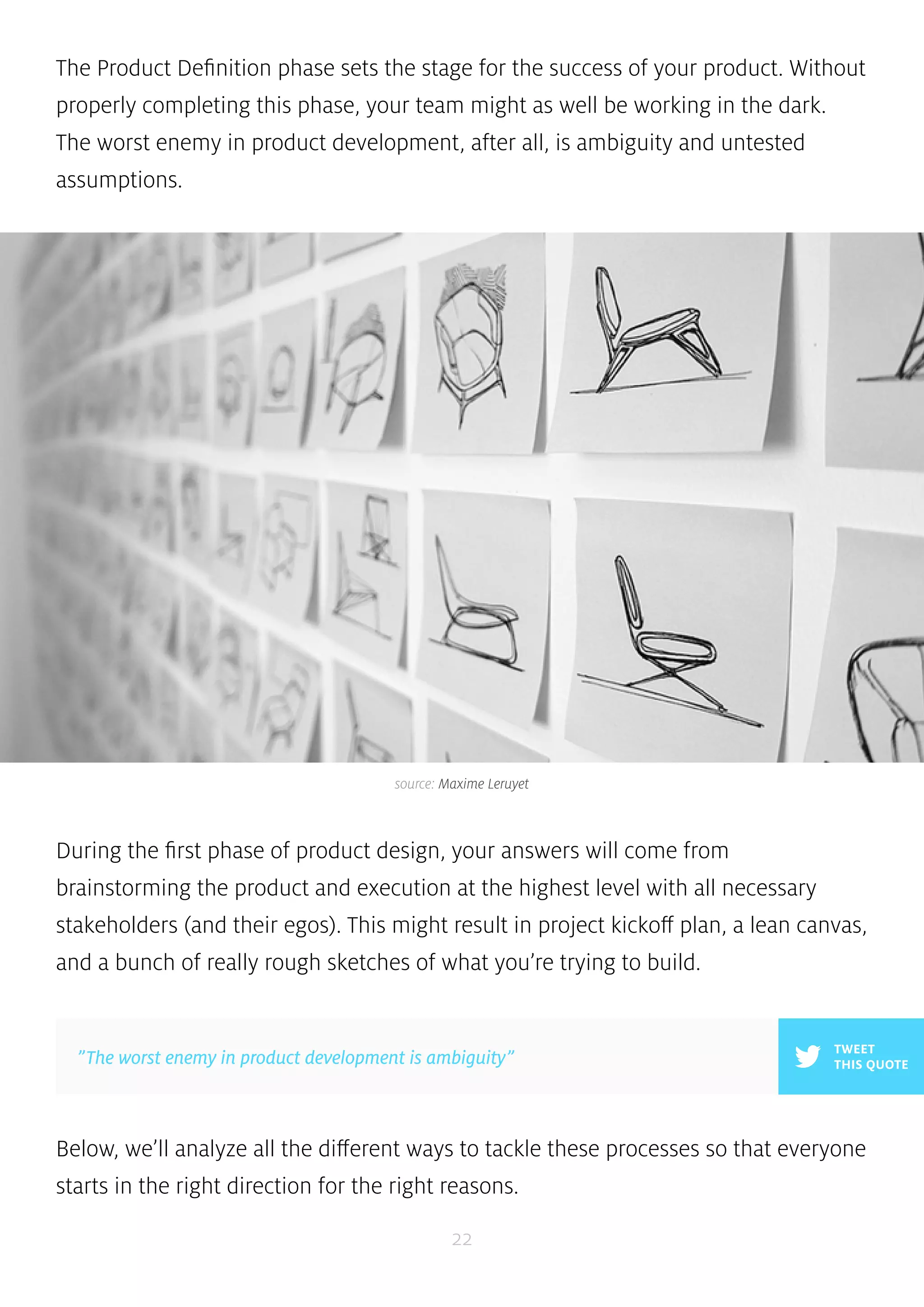 The Product Definition phase sets the stage for the success of your product. Without 
properly completing this phase, your team might as well be working in the dark. 
The worst enemy in product development, after all, is ambiguity and untested 
assumptions. 
source: Maxime Leruyet 
During the first phase of product design, your answers will come from 
brainstorming the product and execution at the highest level with all necessary 
stakeholders (and their egos). This might result in project kickoff plan, a lean canvas, 
and a bunch of really rough sketches of what you’re trying to build. 
Below, we’ll analyze all the different ways to tackle these processes so that everyone 
starts in the right direction for the right reasons. 
22 
TWEET 
”The worst enemy in product development is ambiguity” THIS QUOTE 
 