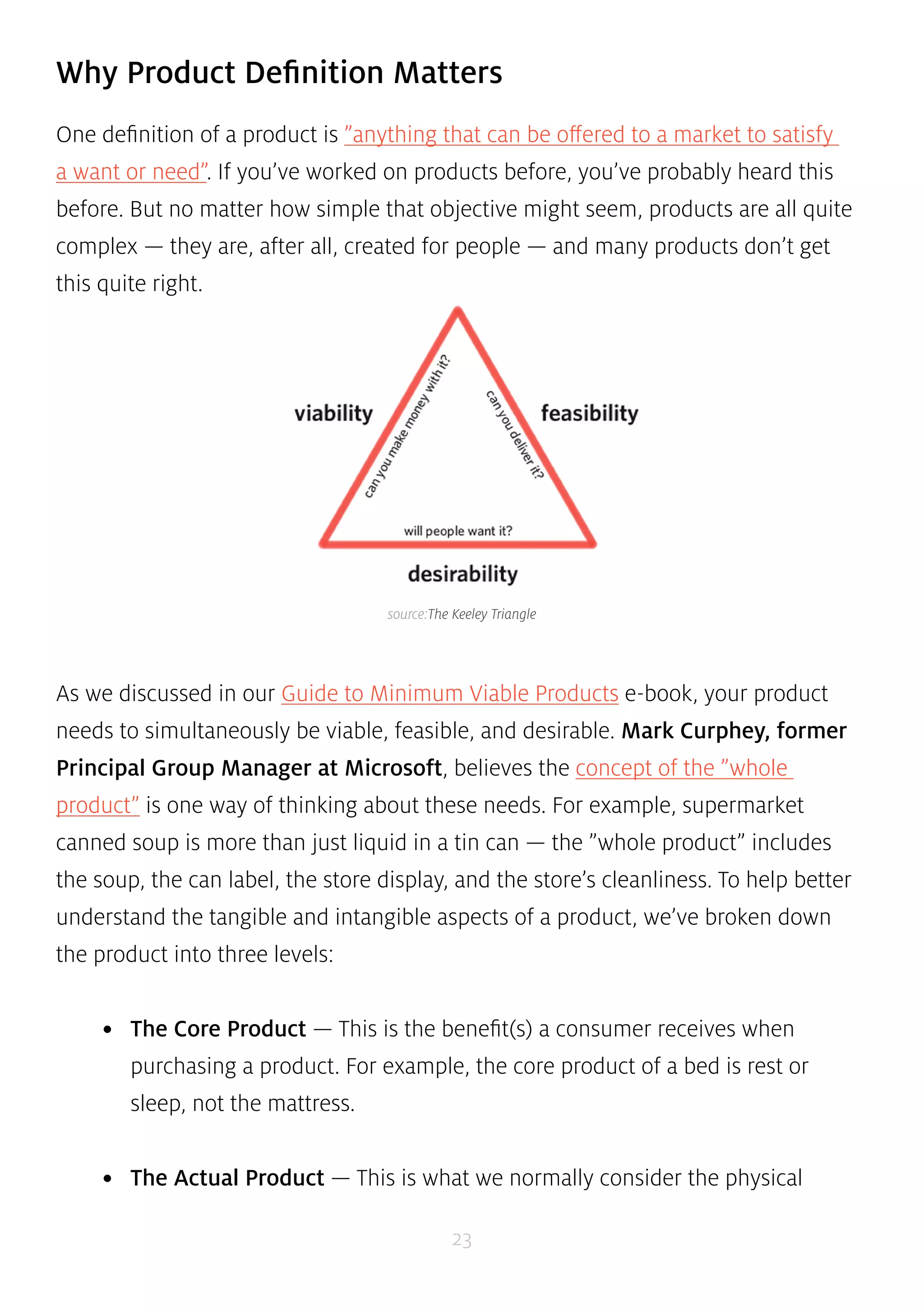 Why Product Definition Matters 
One definition of a product is ”anything that can be offered to a market to satisfy 
a want or need”. If you’ve worked on products before, you’ve probably heard this 
before. But no matter how simple that objective might seem, products are all quite 
complex — they are, after all, created for people — and many products don’t get 
this quite right. 
source:The Keeley Triangle 
As we discussed in our Guide to Minimum Viable Products e-book, your product 
needs to simultaneously be viable, feasible, and desirable. Mark Curphey, former 
Principal Group Manager at Microsoft, believes the concept of the ”whole 
product” is one way of thinking about these needs. For example, supermarket 
canned soup is more than just liquid in a tin can — the ”whole product” includes 
the soup, the can label, the store display, and the store’s cleanliness. To help better 
understand the tangible and intangible aspects of a product, we’ve broken down 
the product into three levels: 
• The Core Product — This is the benefit(s) a consumer receives when 
purchasing a product. For example, the core product of a bed is rest or 
sleep, not the mattress. 
• The Actual Product — This is what we normally consider the physical 
23 
 