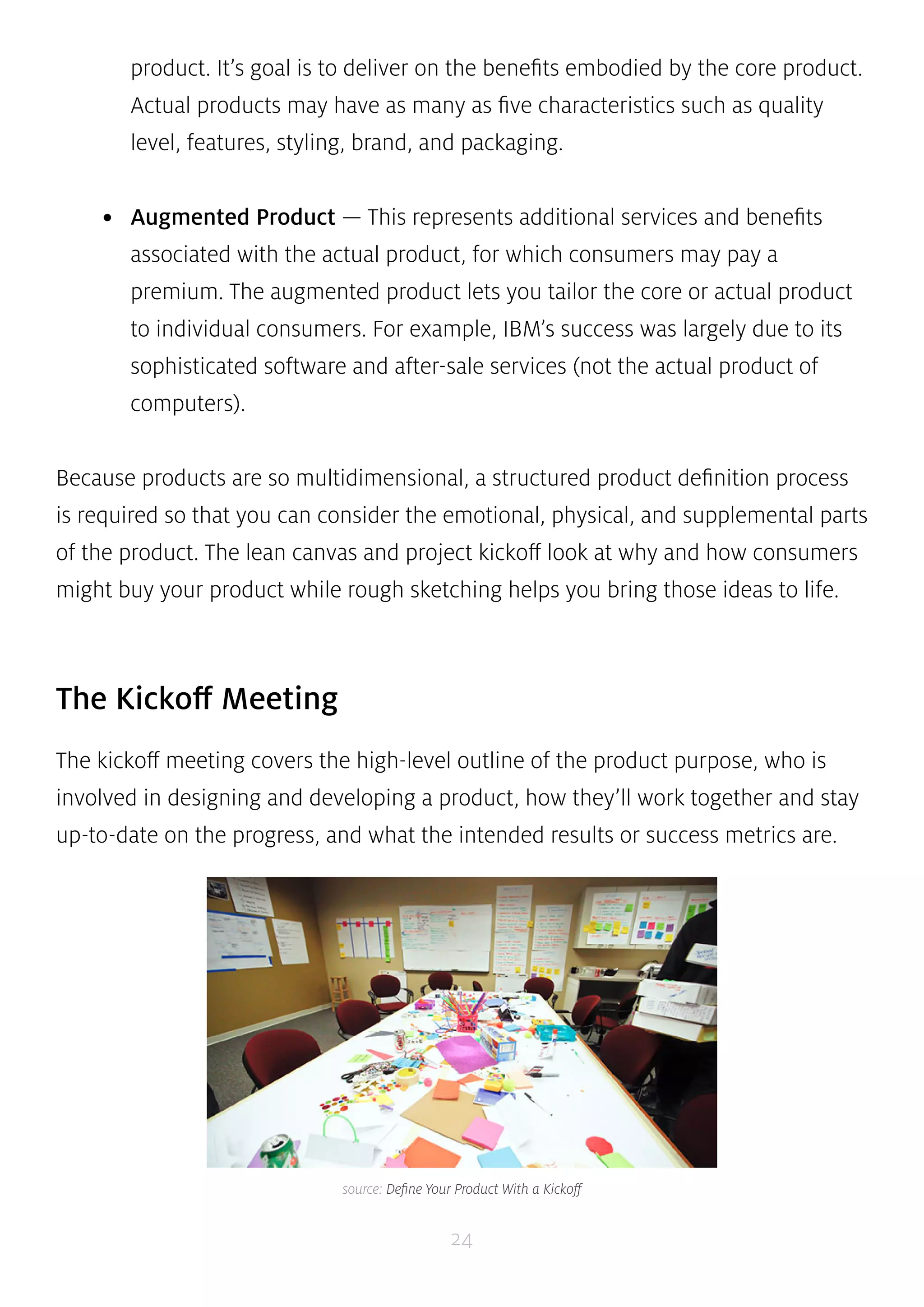 product. It’s goal is to deliver on the benefits embodied by the core product. 
Actual products may have as many as five characteristics such as quality 
level, features, styling, brand, and packaging. 
• Augmented Product — This represents additional services and benefits 
associated with the actual product, for which consumers may pay a 
premium. The augmented product lets you tailor the core or actual product 
to individual consumers. For example, IBM’s success was largely due to its 
sophisticated software and after-sale services (not the actual product of 
computers). 
Because products are so multidimensional, a structured product definition process 
is required so that you can consider the emotional, physical, and supplemental parts 
of the product. The lean canvas and project kickoff look at why and how consumers 
might buy your product while rough sketching helps you bring those ideas to life. 
24 
The Kickoff Meeting 
The kickoff meeting covers the high-level outline of the product purpose, who is 
involved in designing and developing a product, how they’ll work together and stay 
up-to-date on the progress, and what the intended results or success metrics are. 
source: Define Your Product With a Kickoff 
 