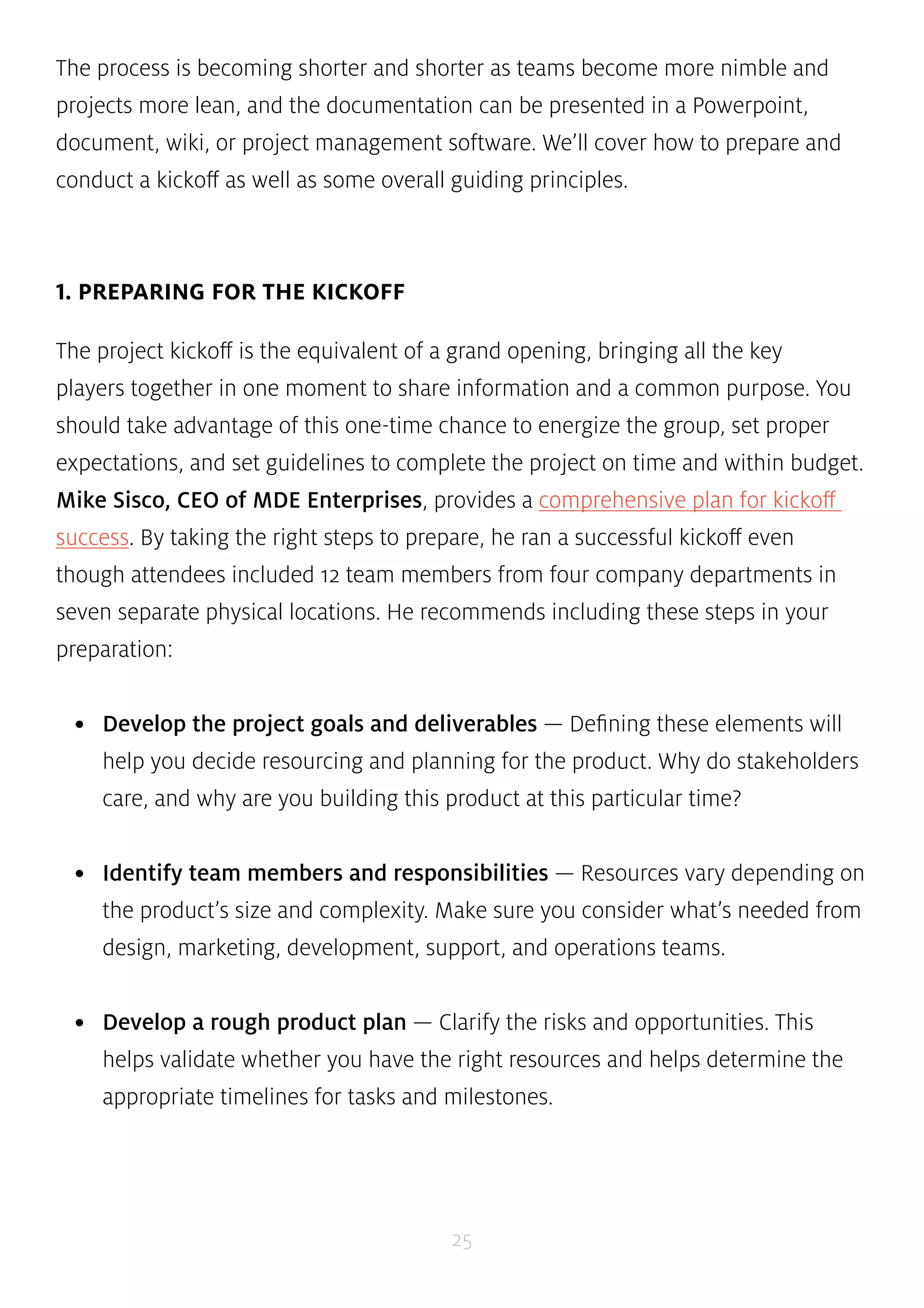 The process is becoming shorter and shorter as teams become more nimble and 
projects more lean, and the documentation can be presented in a Powerpoint, 
document, wiki, or project management software. We’ll cover how to prepare and 
conduct a kickoff as well as some overall guiding principles. 
25 
1. PREPARING FOR THE KICKOFF 
The project kickoff is the equivalent of a grand opening, bringing all the key 
players together in one moment to share information and a common purpose. You 
should take advantage of this one-time chance to energize the group, set proper 
expectations, and set guidelines to complete the project on time and within budget. 
Mike Sisco, CEO of MDE Enterprises, provides a comprehensive plan for kickoff 
success. By taking the right steps to prepare, he ran a successful kickoff even 
though attendees included 12 team members from four company departments in 
seven separate physical locations. He recommends including these steps in your 
preparation: 
• Develop the project goals and deliverables — Defining these elements will 
help you decide resourcing and planning for the product. Why do stakeholders 
care, and why are you building this product at this particular time? 
• Identify team members and responsibilities — Resources vary depending on 
the product’s size and complexity. Make sure you consider what’s needed from 
design, marketing, development, support, and operations teams. 
• Develop a rough product plan — Clarify the risks and opportunities. This 
helps validate whether you have the right resources and helps determine the 
appropriate timelines for tasks and milestones. 
 