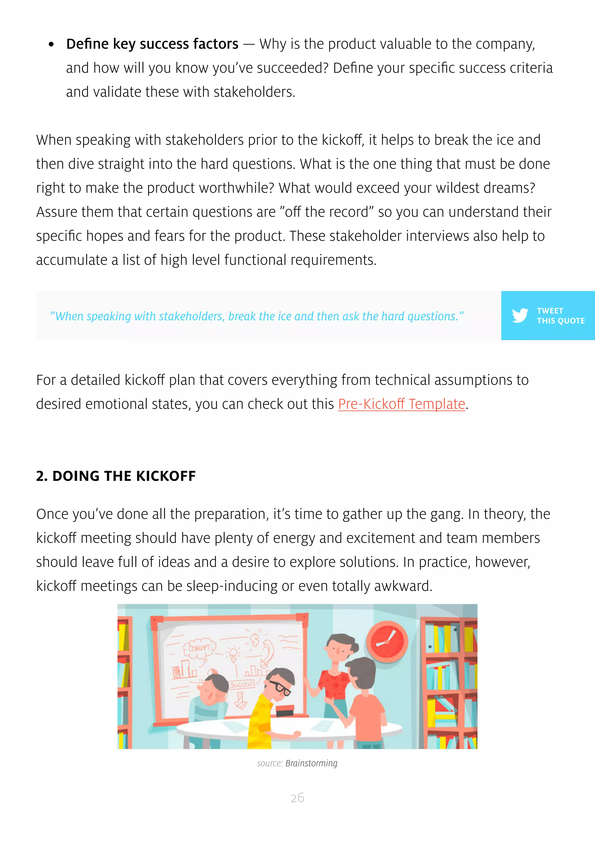 • Define key success factors — Why is the product valuable to the company, 
and how will you know you’ve succeeded? Define your specific success criteria 
and validate these with stakeholders. 
When speaking with stakeholders prior to the kickoff, it helps to break the ice and 
then dive straight into the hard questions. What is the one thing that must be done 
right to make the product worthwhile? What would exceed your wildest dreams? 
Assure them that certain questions are ”off the record” so you can understand their 
specific hopes and fears for the product. These stakeholder interviews also help to 
accumulate a list of high level functional requirements. 
”When speaking with stakeholders, break the ice and then ask the hard questions.” THIS QUOTE 
For a detailed kickoff plan that covers everything from technical assumptions to 
desired emotional states, you can check out this Pre-Kickoff Template. 
26 
2. DOING THE KICKOFF 
TWEET 
Once you’ve done all the preparation, it’s time to gather up the gang. In theory, the 
kickoff meeting should have plenty of energy and excitement and team members 
should leave full of ideas and a desire to explore solutions. In practice, however, 
kickoff meetings can be sleep-inducing or even totally awkward. 
source: Brainstorming 
 