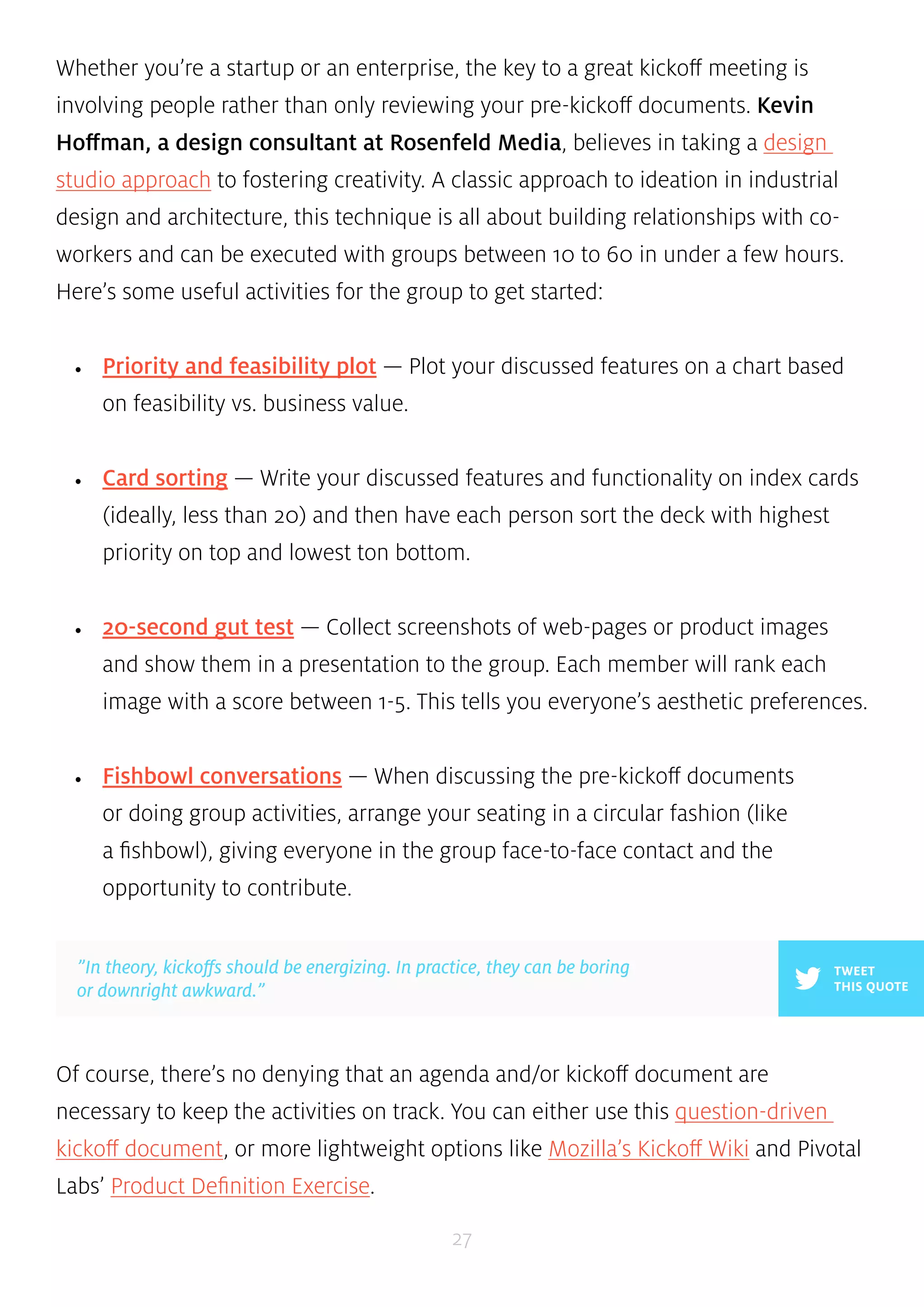 Whether you’re a startup or an enterprise, the key to a great kickoff meeting is 
involving people rather than only reviewing your pre-kickoff documents. Kevin 
Hoffman, a design consultant at Rosenfeld Media, believes in taking a design 
studio approach to fostering creativity. A classic approach to ideation in industrial 
design and architecture, this technique is all about building relationships with co-workers 
and can be executed with groups between 10 to 60 in under a few hours. 
Here’s some useful activities for the group to get started: 
• Priority and feasibility plot — Plot your discussed features on a chart based 
”In theory, kickoffs should be energizing. In practice, they can be boring 
or downright awkward.” 
27 
on feasibility vs. business value. 
• Card sorting — Write your discussed features and functionality on index cards 
(ideally, less than 20) and then have each person sort the deck with highest 
priority on top and lowest ton bottom. 
• 20-second gut test — Collect screenshots of web-pages or product images 
and show them in a presentation to the group. Each member will rank each 
image with a score between 1-5. This tells you everyone’s aesthetic preferences. 
• Fishbowl conversations — When discussing the pre-kickoff documents 
or doing group activities, arrange your seating in a circular fashion (like 
a fishbowl), giving everyone in the group face-to-face contact and the 
opportunity to contribute. 
TWEET 
THIS QUOTE 
Of course, there’s no denying that an agenda and/or kickoff document are 
necessary to keep the activities on track. You can either use this question-driven 
kickoff document, or more lightweight options like Mozilla’s Kickoff Wiki and Pivotal 
Labs’ Product Definition Exercise. 
 
