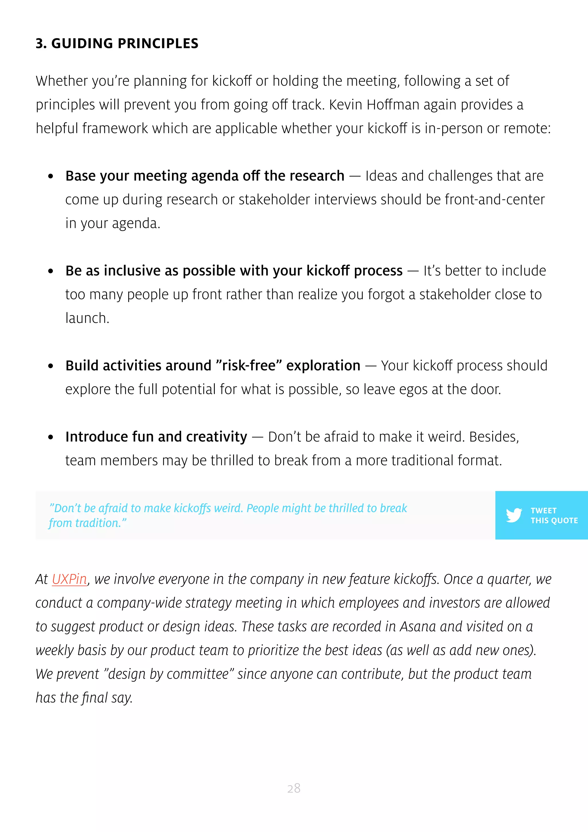 ”Don’t be afraid to make kickoffs weird. People might be thrilled to break 
from tradition.” 
28 
3. GUIDING PRINCIPLES 
Whether you’re planning for kickoff or holding the meeting, following a set of 
principles will prevent you from going off track. Kevin Hoffman again provides a 
helpful framework which are applicable whether your kickoff is in-person or remote: 
• Base your meeting agenda off the research — Ideas and challenges that are 
come up during research or stakeholder interviews should be front-and-center 
in your agenda. 
• Be as inclusive as possible with your kickoff process — It’s better to include 
too many people up front rather than realize you forgot a stakeholder close to 
launch. 
• Build activities around ”risk-free” exploration — Your kickoff process should 
explore the full potential for what is possible, so leave egos at the door. 
• Introduce fun and creativity — Don’t be afraid to make it weird. Besides, 
team members may be thrilled to break from a more traditional format. 
TWEET 
THIS QUOTE 
At UXPin, we involve everyone in the company in new feature kickoffs. Once a quarter, we 
conduct a company-wide strategy meeting in which employees and investors are allowed 
to suggest product or design ideas. These tasks are recorded in Asana and visited on a 
weekly basis by our product team to prioritize the best ideas (as well as add new ones). 
We prevent ”design by committee” since anyone can contribute, but the product team 
has the final say. 
 