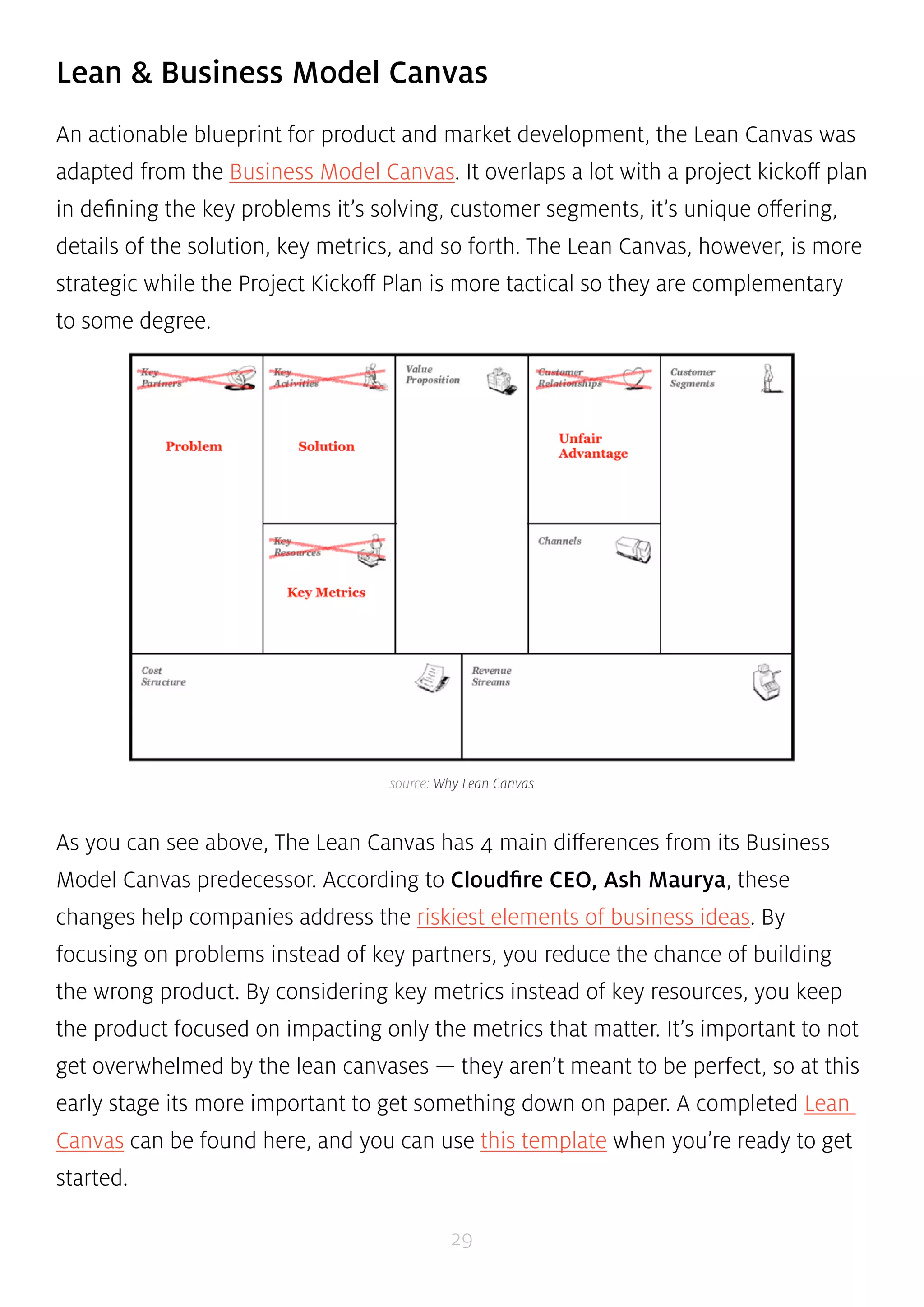 Lean & Business Model Canvas 
An actionable blueprint for product and market development, the Lean Canvas was 
adapted from the Business Model Canvas. It overlaps a lot with a project kickoff plan 
in defining the key problems it’s solving, customer segments, it’s unique offering, 
details of the solution, key metrics, and so forth. The Lean Canvas, however, is more 
strategic while the Project Kickoff Plan is more tactical so they are complementary 
to some degree. 
source: Why Lean Canvas 
As you can see above, The Lean Canvas has 4 main differences from its Business 
Model Canvas predecessor. According to Cloudfire CEO, Ash Maurya, these 
changes help companies address the riskiest elements of business ideas. By 
focusing on problems instead of key partners, you reduce the chance of building 
the wrong product. By considering key metrics instead of key resources, you keep 
the product focused on impacting only the metrics that matter. It’s important to not 
get overwhelmed by the lean canvases — they aren’t meant to be perfect, so at this 
early stage its more important to get something down on paper. A completed Lean 
Canvas can be found here, and you can use this template when you’re ready to get 
started. 
29 
 