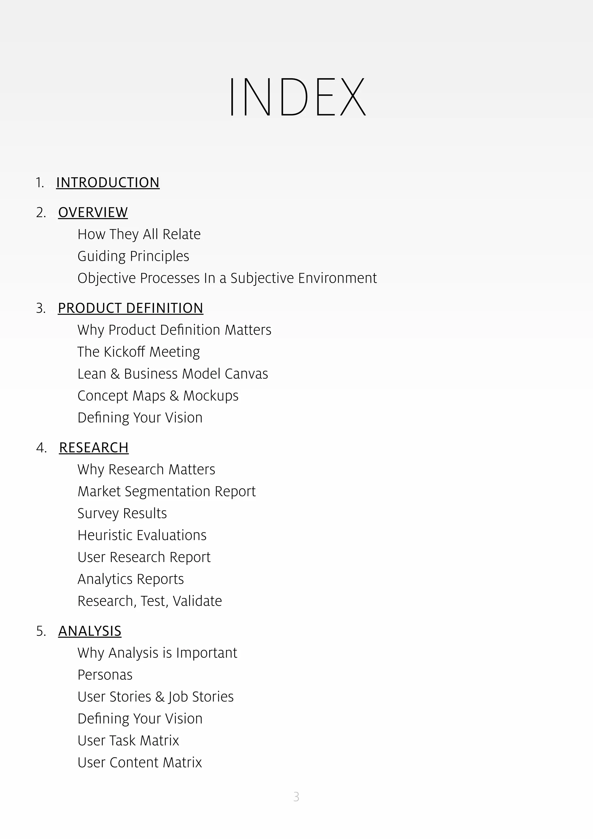 INDEX 
3 
1....INTRODUCTION 
2....OVERVIEW 
How They All Relate 
Guiding Principles 
Objective Processes In a Subjective Environment 
3....PRODUCT DEFINITION 
Why Product Definition Matters 
The Kickoff Meeting 
Lean & Business Model Canvas 
Concept Maps & Mockups 
Defining Your Vision 
4....RESEARCH 
Why Research Matters 
Market Segmentation Report 
Survey Results 
Heuristic Evaluations 
User Research Report 
Analytics Reports 
Research, Test, Validate 
5....ANALYSIS 
Why Analysis is Important 
Personas 
User Stories & Job Stories 
Defining Your Vision 
User Task Matrix 
User Content Matrix 
 