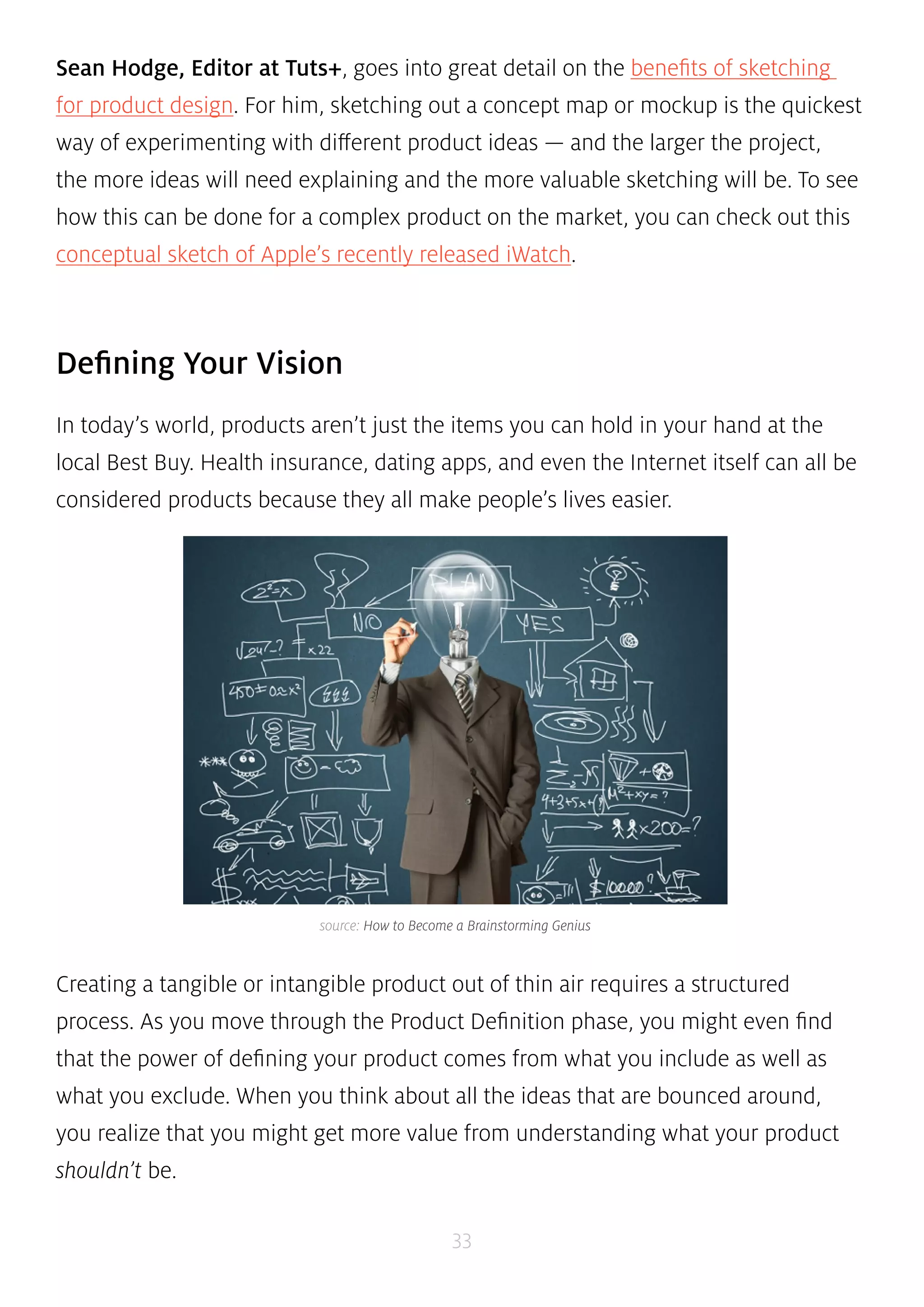 Sean Hodge, Editor at Tuts+, goes into great detail on the benefits of sketching 
for product design. For him, sketching out a concept map or mockup is the quickest 
way of experimenting with different product ideas — and the larger the project, 
the more ideas will need explaining and the more valuable sketching will be. To see 
how this can be done for a complex product on the market, you can check out this 
conceptual sketch of Apple’s recently released iWatch. 
source: How to Become a Brainstorming Genius 
33 
Defining Your Vision 
In today’s world, products aren’t just the items you can hold in your hand at the 
local Best Buy. Health insurance, dating apps, and even the Internet itself can all be 
considered products because they all make people’s lives easier. 
Creating a tangible or intangible product out of thin air requires a structured 
process. As you move through the Product Definition phase, you might even find 
that the power of defining your product comes from what you include as well as 
what you exclude. When you think about all the ideas that are bounced around, 
you realize that you might get more value from understanding what your product 
shouldn’t be. 
 