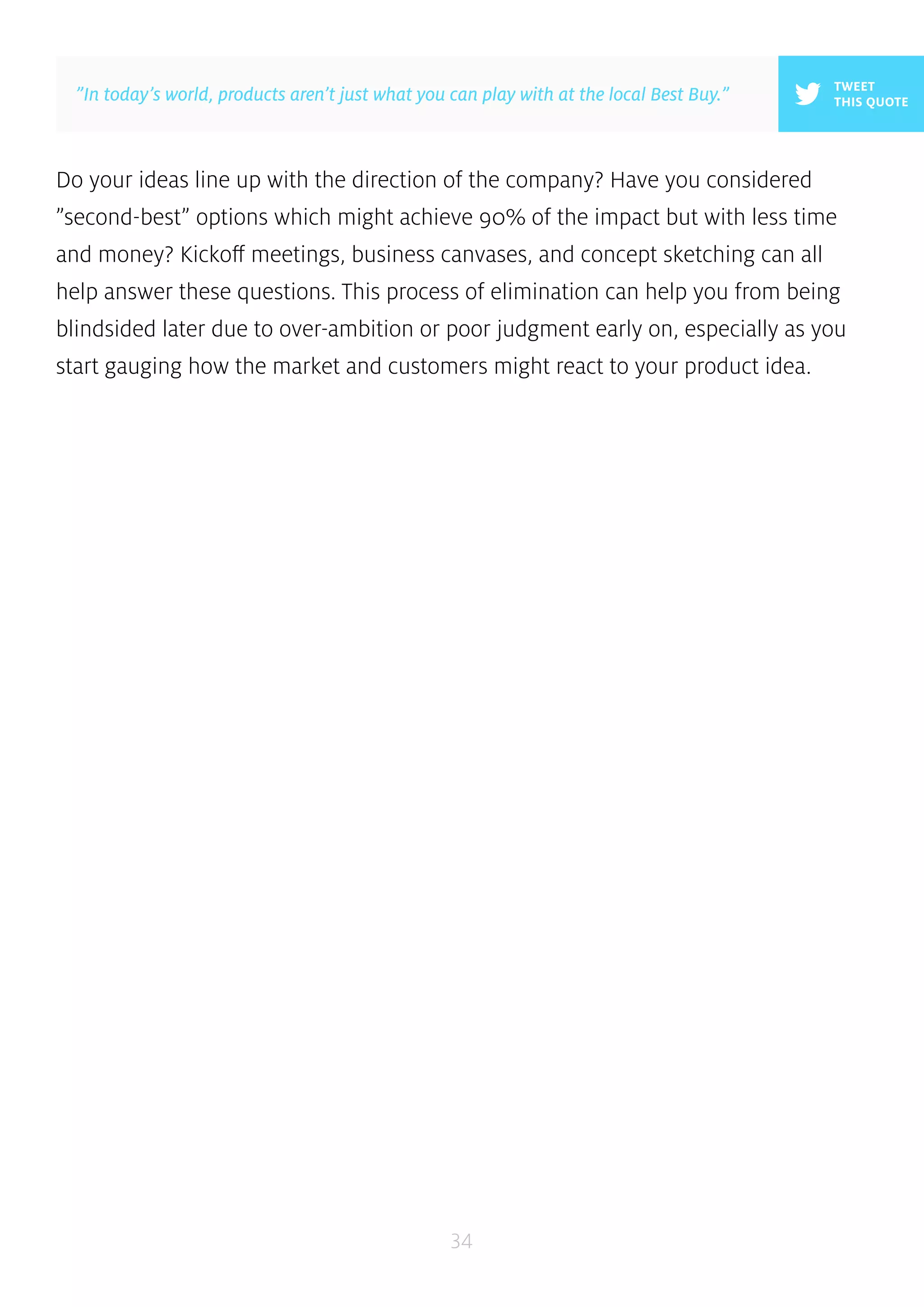 Do your ideas line up with the direction of the company? Have you considered 
”second-best” options which might achieve 90% of the impact but with less time 
and money? Kickoff meetings, business canvases, and concept sketching can all 
help answer these questions. This process of elimination can help you from being 
blindsided later due to over-ambition or poor judgment early on, especially as you 
start gauging how the market and customers might react to your product idea. 
34 
TWEET 
”In today’s world, products aren’t just what you can play with at the local Best Buy.” THIS QUOTE 
 