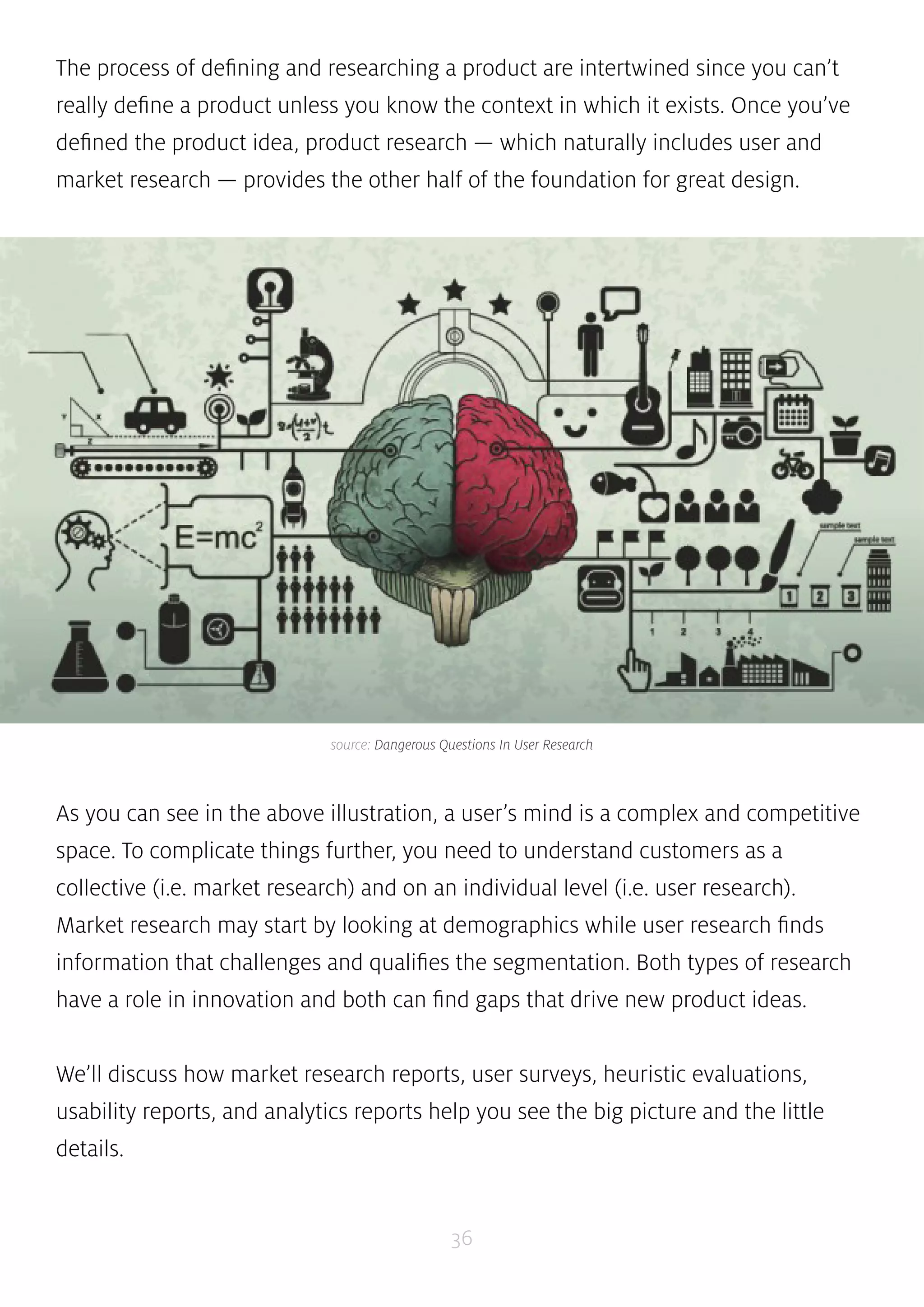 The process of defining and researching a product are intertwined since you can’t 
really define a product unless you know the context in which it exists. Once you’ve 
defined the product idea, product research — which naturally includes user and 
market research — provides the other half of the foundation for great design. 
source: Dangerous Questions In User Research 
As you can see in the above illustration, a user’s mind is a complex and competitive 
space. To complicate things further, you need to understand customers as a 
collective (i.e. market research) and on an individual level (i.e. user research). 
Market research may start by looking at demographics while user research finds 
information that challenges and qualifies the segmentation. Both types of research 
have a role in innovation and both can find gaps that drive new product ideas. 
We’ll discuss how market research reports, user surveys, heuristic evaluations, 
usability reports, and analytics reports help you see the big picture and the little 
details. 
36 
 