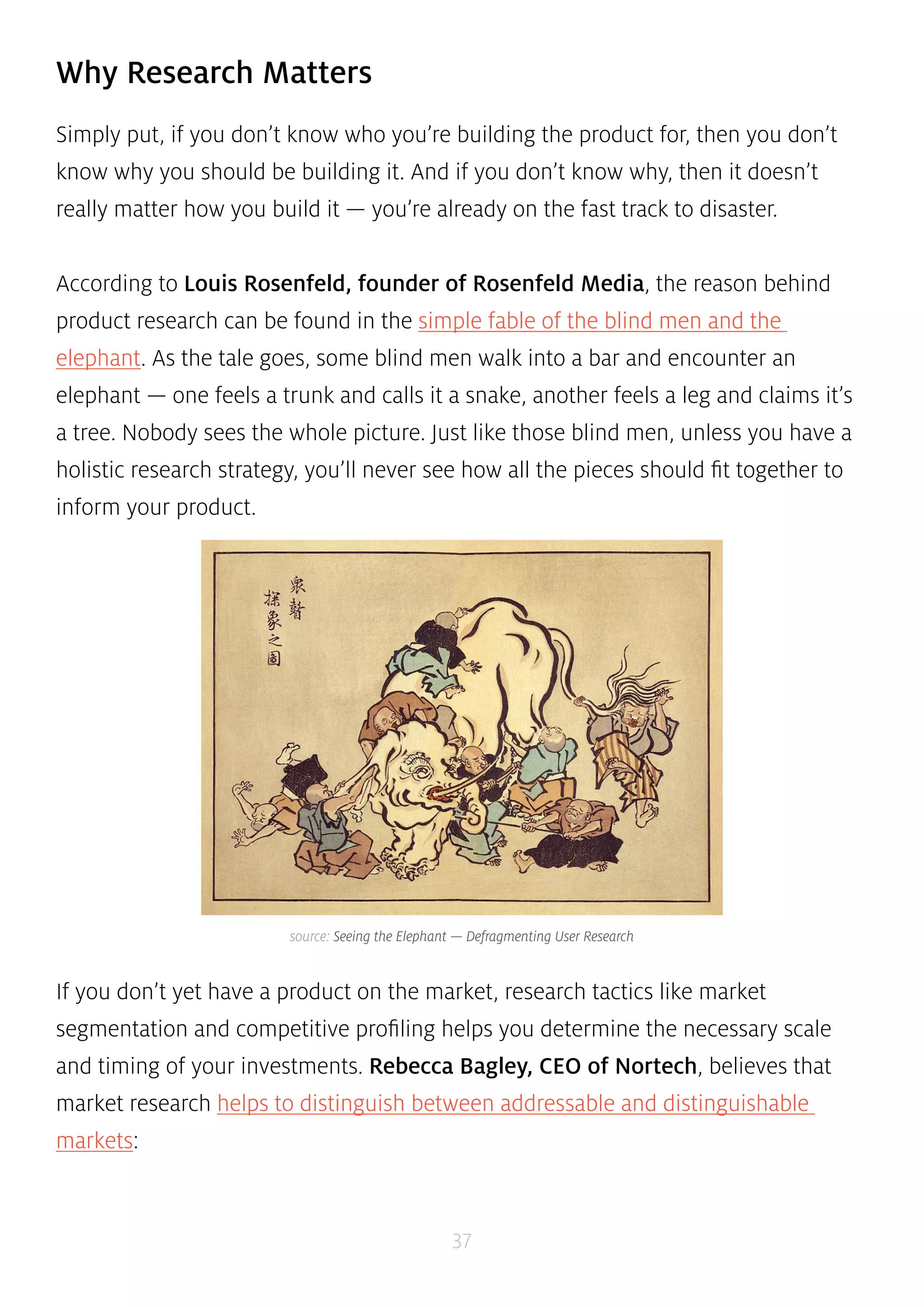 source: Seeing the Elephant — Defragmenting User Research 
37 
Why Research Matters 
Simply put, if you don’t know who you’re building the product for, then you don’t 
know why you should be building it. And if you don’t know why, then it doesn’t 
really matter how you build it — you’re already on the fast track to disaster. 
According to Louis Rosenfeld, founder of Rosenfeld Media, the reason behind 
product research can be found in the simple fable of the blind men and the 
elephant. As the tale goes, some blind men walk into a bar and encounter an 
elephant — one feels a trunk and calls it a snake, another feels a leg and claims it’s 
a tree. Nobody sees the whole picture. Just like those blind men, unless you have a 
holistic research strategy, you’ll never see how all the pieces should fit together to 
inform your product. 
If you don’t yet have a product on the market, research tactics like market 
segmentation and competitive profiling helps you determine the necessary scale 
and timing of your investments. Rebecca Bagley, CEO of Nortech, believes that 
market research helps to distinguish between addressable and distinguishable 
markets: 
 