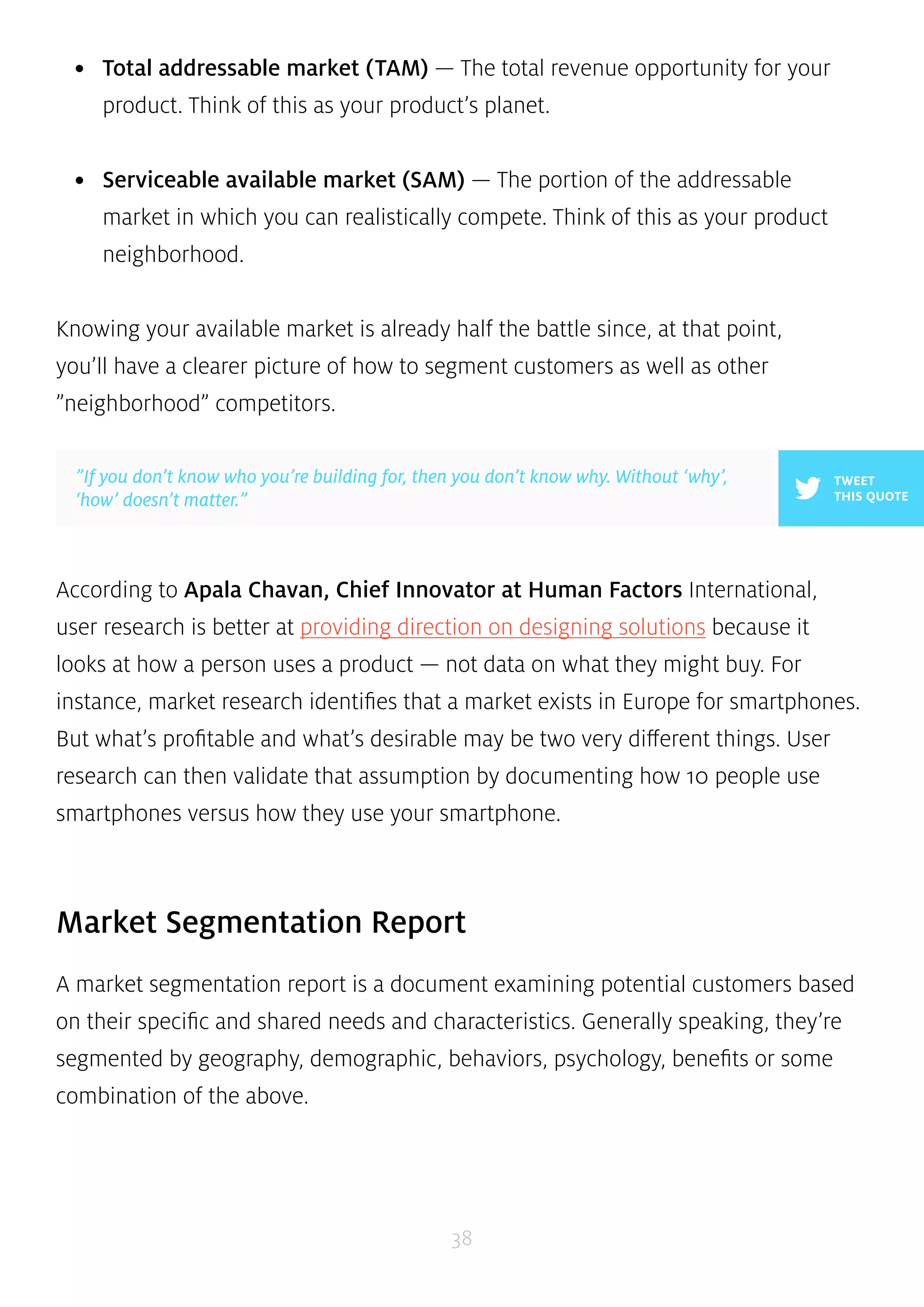 • Total addressable market (TAM) — The total revenue opportunity for your 
product. Think of this as your product’s planet. 
• Serviceable available market (SAM) — The portion of the addressable 
market in which you can realistically compete. Think of this as your product 
neighborhood. 
Knowing your available market is already half the battle since, at that point, 
you’ll have a clearer picture of how to segment customers as well as other 
”neighborhood” competitors. 
According to Apala Chavan, Chief Innovator at Human Factors International, 
user research is better at providing direction on designing solutions because it 
looks at how a person uses a product — not data on what they might buy. For 
instance, market research identifies that a market exists in Europe for smartphones. 
But what’s profitable and what’s desirable may be two very different things. User 
research can then validate that assumption by documenting how 10 people use 
smartphones versus how they use your smartphone. 
Market Segmentation Report 
A market segmentation report is a document examining potential customers based 
on their specific and shared needs and characteristics. Generally speaking, they’re 
segmented by geography, demographic, behaviors, psychology, benefits or some 
combination of the above. 
38 
TWEET 
THIS QUOTE 
”If you don’t know who you’re building for, then you don’t know why. Without ‘why’, 
‘how’ doesn’t matter.” 
 