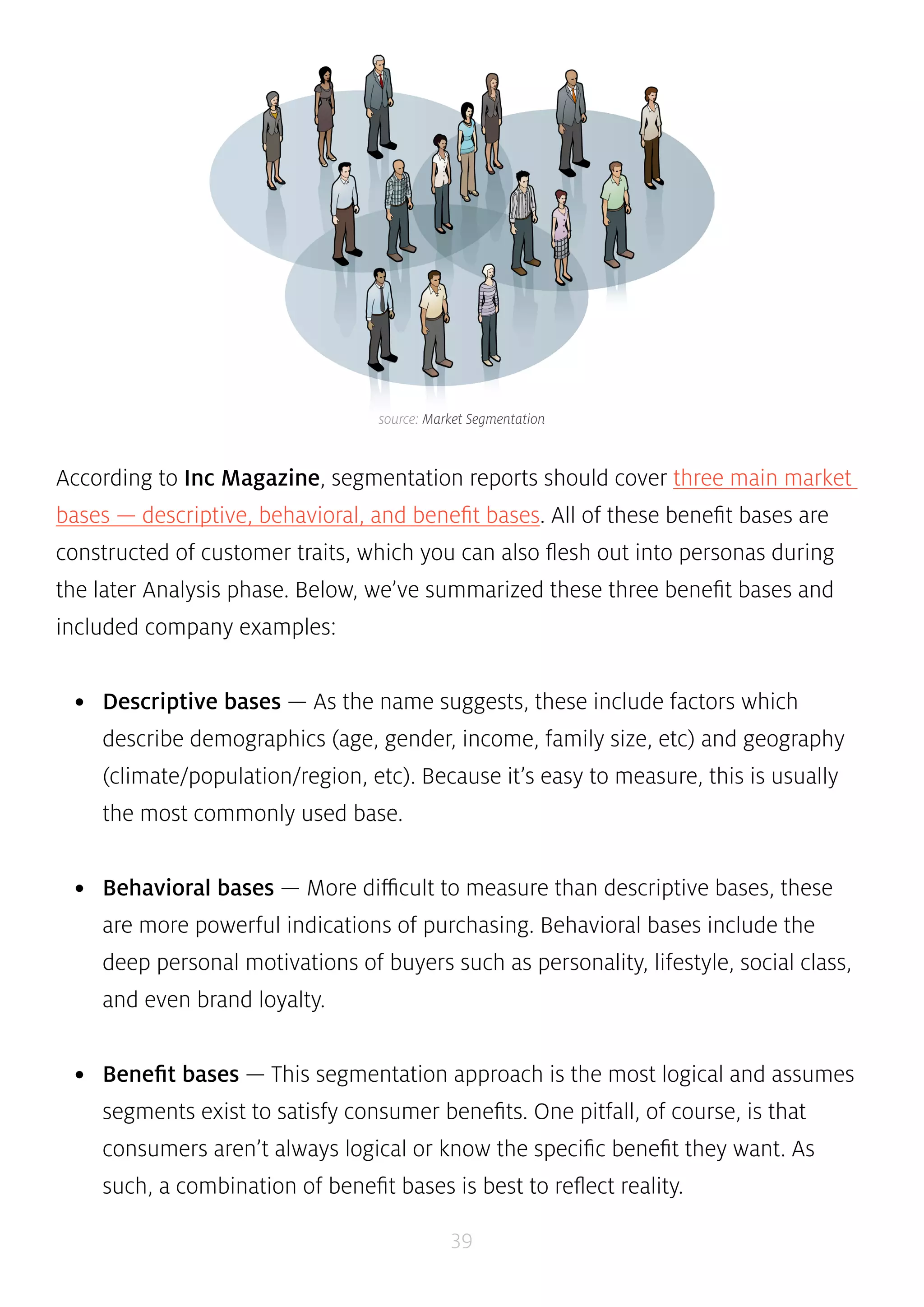 source: Market Segmentation 
According to Inc Magazine, segmentation reports should cover three main market 
bases — descriptive, behavioral, and benefit bases. All of these benefit bases are 
constructed of customer traits, which you can also flesh out into personas during 
the later Analysis phase. Below, we’ve summarized these three benefit bases and 
included company examples: 
• Descriptive bases — As the name suggests, these include factors which 
describe demographics (age, gender, income, family size, etc) and geography 
(climate/population/region, etc). Because it’s easy to measure, this is usually 
the most commonly used base. 
• Behavioral bases — More difficult to measure than descriptive bases, these 
are more powerful indications of purchasing. Behavioral bases include the 
deep personal motivations of buyers such as personality, lifestyle, social class, 
and even brand loyalty. 
• Benefit bases — This segmentation approach is the most logical and assumes 
segments exist to satisfy consumer benefits. One pitfall, of course, is that 
consumers aren’t always logical or know the specific benefit they want. As 
such, a combination of benefit bases is best to reflect reality. 
39 
 