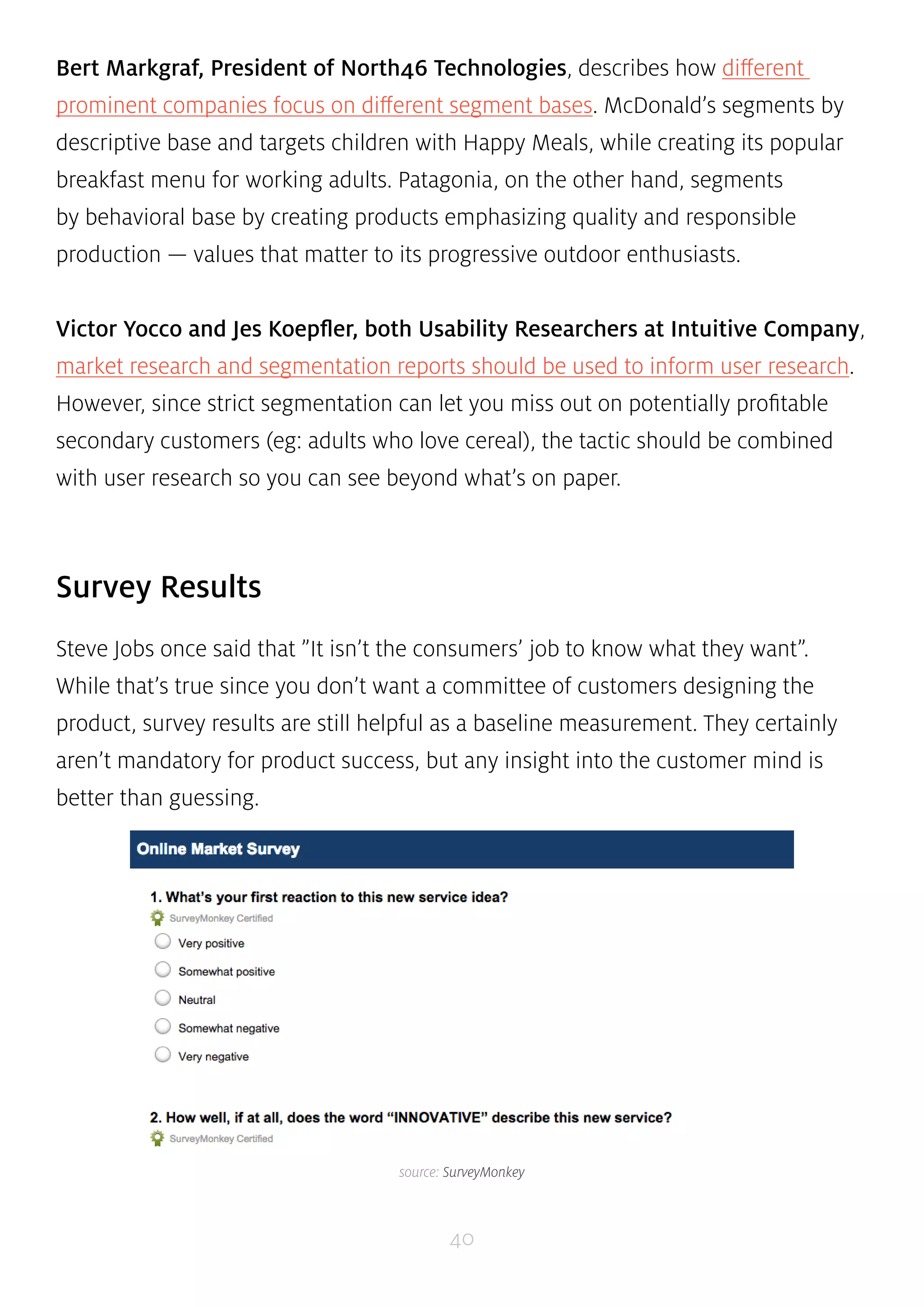 Bert Markgraf, President of North46 Technologies, describes how different 
prominent companies focus on different segment bases. McDonald’s segments by 
descriptive base and targets children with Happy Meals, while creating its popular 
breakfast menu for working adults. Patagonia, on the other hand, segments 
by behavioral base by creating products emphasizing quality and responsible 
production — values that matter to its progressive outdoor enthusiasts. 
Victor Yocco and Jes Koepfler, both Usability Researchers at Intuitive Company, 
market research and segmentation reports should be used to inform user research. 
However, since strict segmentation can let you miss out on potentially profitable 
secondary customers (eg: adults who love cereal), the tactic should be combined 
with user research so you can see beyond what’s on paper. 
40 
Survey Results 
Steve Jobs once said that ”It isn’t the consumers’ job to know what they want”. 
While that’s true since you don’t want a committee of customers designing the 
product, survey results are still helpful as a baseline measurement. They certainly 
aren’t mandatory for product success, but any insight into the customer mind is 
better than guessing. 
source: SurveyMonkey 
 