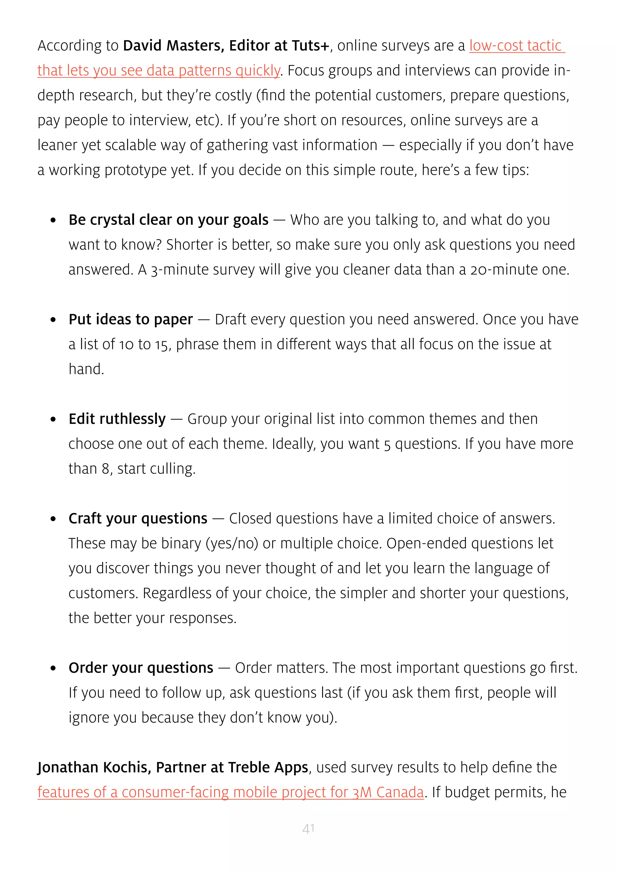 According to David Masters, Editor at Tuts+, online surveys are a low-cost tactic 
that lets you see data patterns quickly. Focus groups and interviews can provide in-depth 
research, but they’re costly (find the potential customers, prepare questions, 
pay people to interview, etc). If you’re short on resources, online surveys are a 
leaner yet scalable way of gathering vast information — especially if you don’t have 
a working prototype yet. If you decide on this simple route, here’s a few tips: 
• Be crystal clear on your goals — Who are you talking to, and what do you 
want to know? Shorter is better, so make sure you only ask questions you need 
answered. A 3-minute survey will give you cleaner data than a 20-minute one. 
• Put ideas to paper — Draft every question you need answered. Once you have 
a list of 10 to 15, phrase them in different ways that all focus on the issue at 
hand. 
• Edit ruthlessly — Group your original list into common themes and then 
choose one out of each theme. Ideally, you want 5 questions. If you have more 
than 8, start culling. 
• Craft your questions — Closed questions have a limited choice of answers. 
These may be binary (yes/no) or multiple choice. Open-ended questions let 
you discover things you never thought of and let you learn the language of 
customers. Regardless of your choice, the simpler and shorter your questions, 
the better your responses. 
• Order your questions — Order matters. The most important questions go first. 
If you need to follow up, ask questions last (if you ask them first, people will 
ignore you because they don’t know you). 
Jonathan Kochis, Partner at Treble Apps, used survey results to help define the 
features of a consumer-facing mobile project for 3M Canada. If budget permits, he 
41 
 