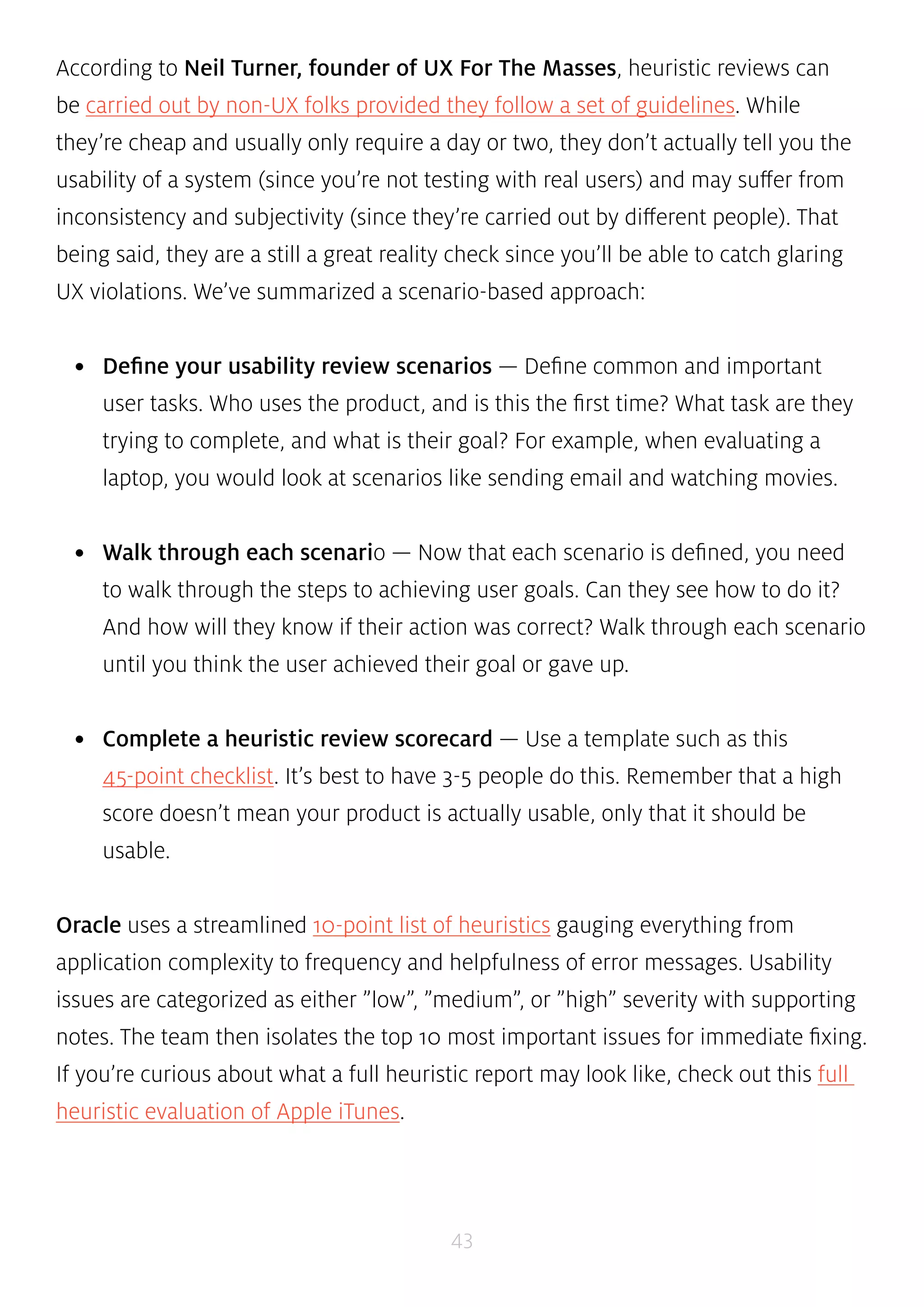 According to Neil Turner, founder of UX For The Masses, heuristic reviews can 
be carried out by non-UX folks provided they follow a set of guidelines. While 
they’re cheap and usually only require a day or two, they don’t actually tell you the 
usability of a system (since you’re not testing with real users) and may suffer from 
inconsistency and subjectivity (since they’re carried out by different people). That 
being said, they are a still a great reality check since you’ll be able to catch glaring 
UX violations. We’ve summarized a scenario-based approach: 
• Define your usability review scenarios — Define common and important 
user tasks. Who uses the product, and is this the first time? What task are they 
trying to complete, and what is their goal? For example, when evaluating a 
laptop, you would look at scenarios like sending email and watching movies. 
• Walk through each scenario — Now that each scenario is defined, you need 
to walk through the steps to achieving user goals. Can they see how to do it? 
And how will they know if their action was correct? Walk through each scenario 
until you think the user achieved their goal or gave up. 
• Complete a heuristic review scorecard — Use a template such as this 
45-point checklist. It’s best to have 3-5 people do this. Remember that a high 
score doesn’t mean your product is actually usable, only that it should be 
usable. 
Oracle uses a streamlined 10-point list of heuristics gauging everything from 
application complexity to frequency and helpfulness of error messages. Usability 
issues are categorized as either ”low”, ”medium”, or ”high” severity with supporting 
notes. The team then isolates the top 10 most important issues for immediate fixing. 
If you’re curious about what a full heuristic report may look like, check out this full 
heuristic evaluation of Apple iTunes. 
43 
 