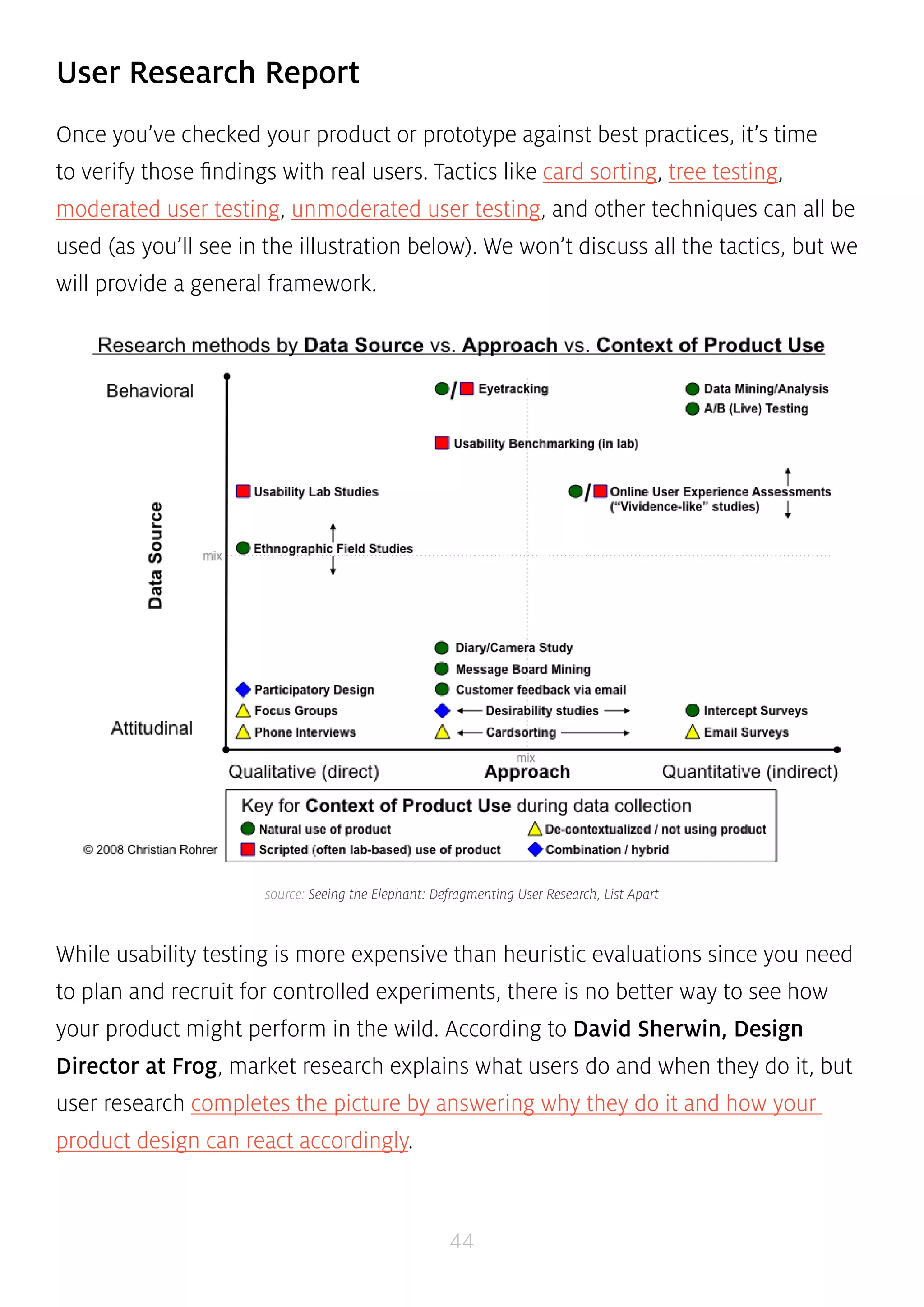 source: Seeing the Elephant: Defragmenting User Research, List Apart 
44 
User Research Report 
Once you’ve checked your product or prototype against best practices, it’s time 
to verify those findings with real users. Tactics like card sorting, tree testing, 
moderated user testing, unmoderated user testing, and other techniques can all be 
used (as you’ll see in the illustration below). We won’t discuss all the tactics, but we 
will provide a general framework. 
While usability testing is more expensive than heuristic evaluations since you need 
to plan and recruit for controlled experiments, there is no better way to see how 
your product might perform in the wild. According to David Sherwin, Design 
Director at Frog, market research explains what users do and when they do it, but 
user research completes the picture by answering why they do it and how your 
product design can react accordingly. 
 