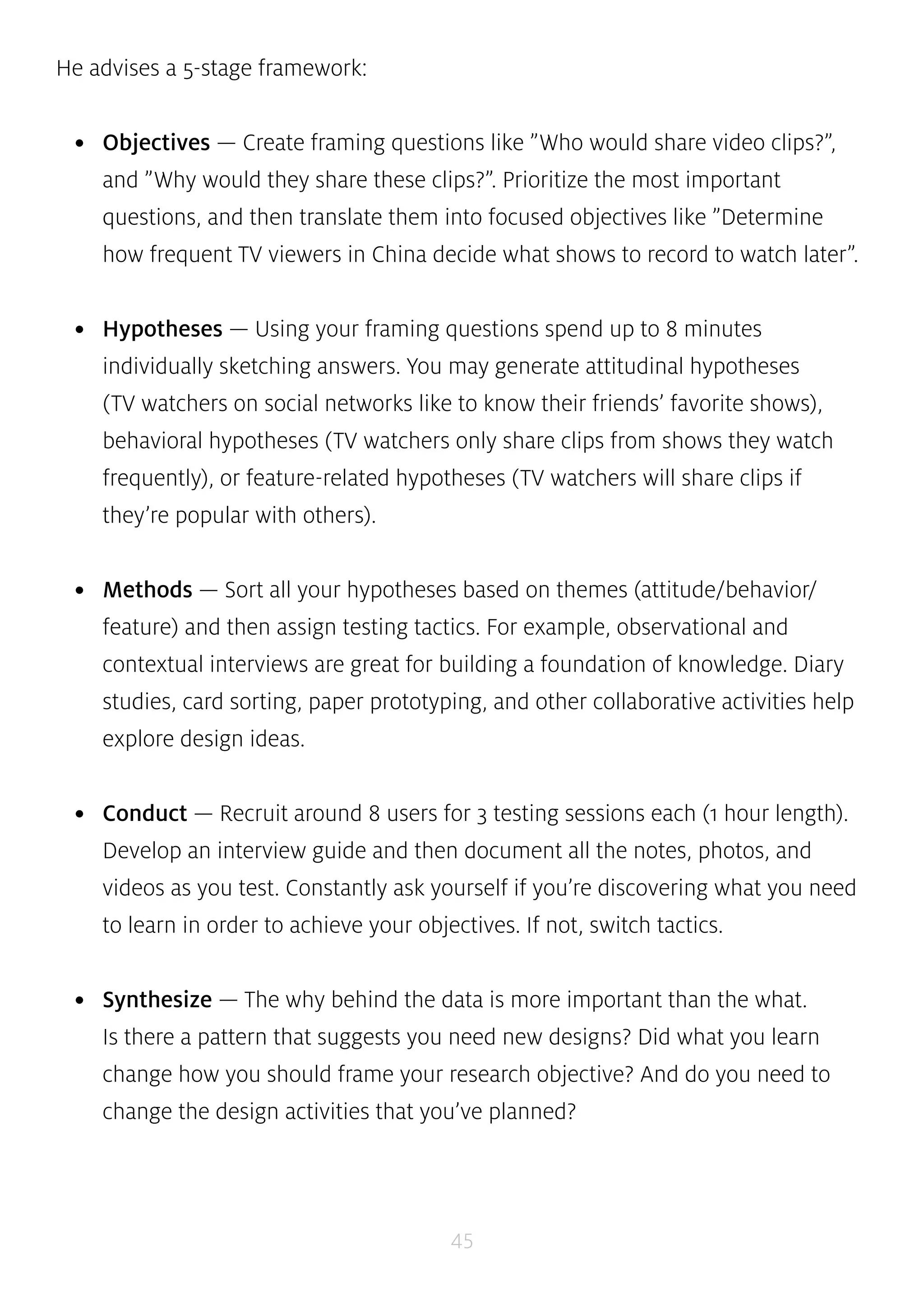 45 
He advises a 5-stage framework: 
• Objectives — Create framing questions like ”Who would share video clips?”, 
and ”Why would they share these clips?”. Prioritize the most important 
questions, and then translate them into focused objectives like ”Determine 
how frequent TV viewers in China decide what shows to record to watch later”. 
• Hypotheses — Using your framing questions spend up to 8 minutes 
individually sketching answers. You may generate attitudinal hypotheses 
(TV watchers on social networks like to know their friends’ favorite shows), 
behavioral hypotheses (TV watchers only share clips from shows they watch 
frequently), or feature-related hypotheses (TV watchers will share clips if 
they’re popular with others). 
• Methods — Sort all your hypotheses based on themes (attitude/behavior/ 
feature) and then assign testing tactics. For example, observational and 
contextual interviews are great for building a foundation of knowledge. Diary 
studies, card sorting, paper prototyping, and other collaborative activities help 
explore design ideas. 
• Conduct — Recruit around 8 users for 3 testing sessions each (1 hour length). 
Develop an interview guide and then document all the notes, photos, and 
videos as you test. Constantly ask yourself if you’re discovering what you need 
to learn in order to achieve your objectives. If not, switch tactics. 
• Synthesize — The why behind the data is more important than the what. 
Is there a pattern that suggests you need new designs? Did what you learn 
change how you should frame your research objective? And do you need to 
change the design activities that you’ve planned? 
 