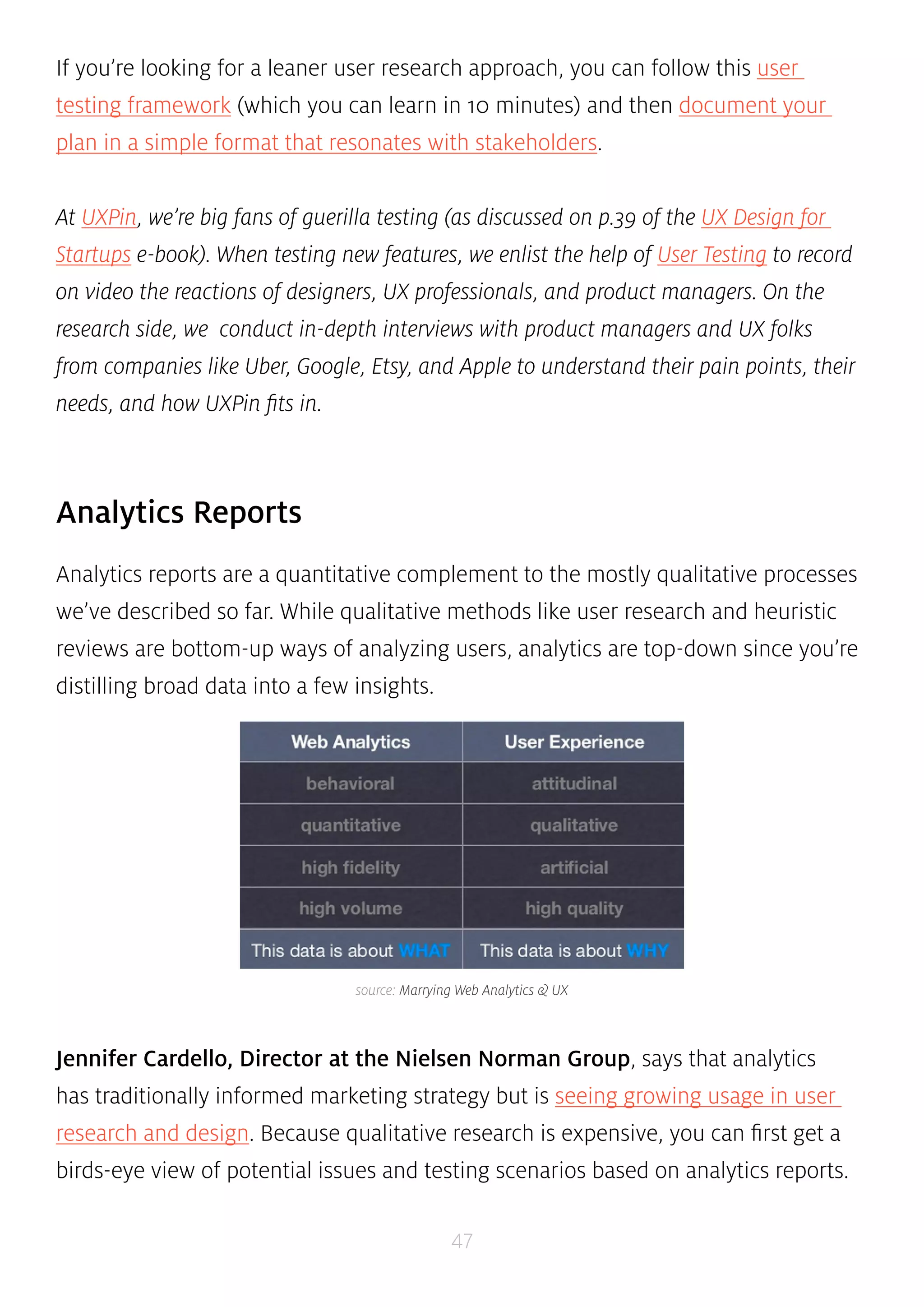 If you’re looking for a leaner user research approach, you can follow this user 
testing framework (which you can learn in 10 minutes) and then document your 
plan in a simple format that resonates with stakeholders. 
At UXPin, we’re big fans of guerilla testing (as discussed on p.39 of the UX Design for 
Startups e-book). When testing new features, we enlist the help of User Testing to record 
on video the reactions of designers, UX professionals, and product managers. On the 
research side, we conduct in-depth interviews with product managers and UX folks 
from companies like Uber, Google, Etsy, and Apple to understand their pain points, their 
needs, and how UXPin fits in. 
source: Marrying Web Analytics & UX 
47 
Analytics Reports 
Analytics reports are a quantitative complement to the mostly qualitative processes 
we’ve described so far. While qualitative methods like user research and heuristic 
reviews are bottom-up ways of analyzing users, analytics are top-down since you’re 
distilling broad data into a few insights. 
Jennifer Cardello, Director at the Nielsen Norman Group, says that analytics 
has traditionally informed marketing strategy but is seeing growing usage in user 
research and design. Because qualitative research is expensive, you can first get a 
birds-eye view of potential issues and testing scenarios based on analytics reports. 
 