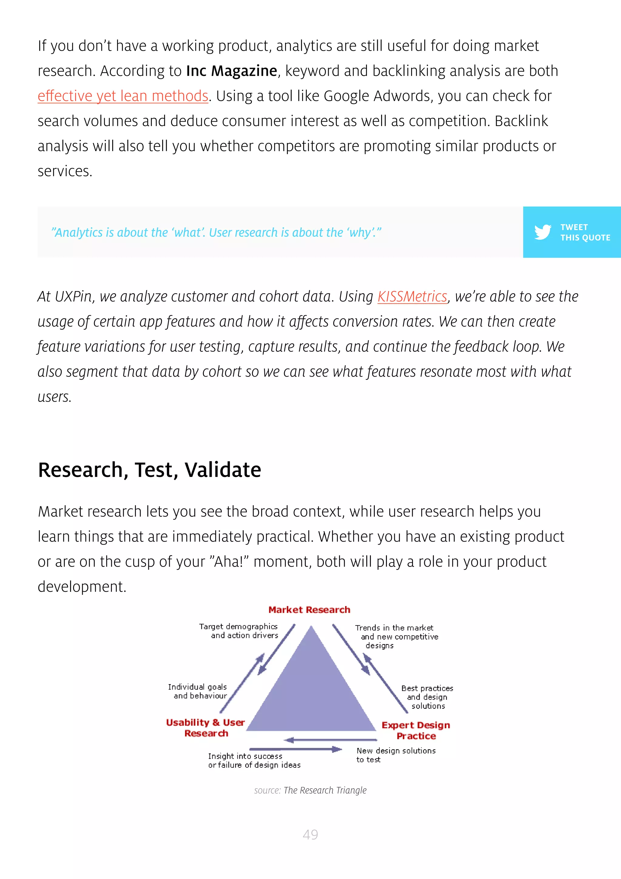 If you don’t have a working product, analytics are still useful for doing market 
research. According to Inc Magazine, keyword and backlinking analysis are both 
effective yet lean methods. Using a tool like Google Adwords, you can check for 
search volumes and deduce consumer interest as well as competition. Backlink 
analysis will also tell you whether competitors are promoting similar products or 
services. 
TWEET 
”Analytics is about the ‘what’. User research is about the ‘why’.” THIS QUOTE 
At UXPin, we analyze customer and cohort data. Using KISSMetrics, we’re able to see the 
usage of certain app features and how it affects conversion rates. We can then create 
feature variations for user testing, capture results, and continue the feedback loop. We 
also segment that data by cohort so we can see what features resonate most with what 
users. 
49 
Research, Test, Validate 
Market research lets you see the broad context, while user research helps you 
learn things that are immediately practical. Whether you have an existing product 
or are on the cusp of your ”Aha!” moment, both will play a role in your product 
development. 
source: The Research Triangle 
 