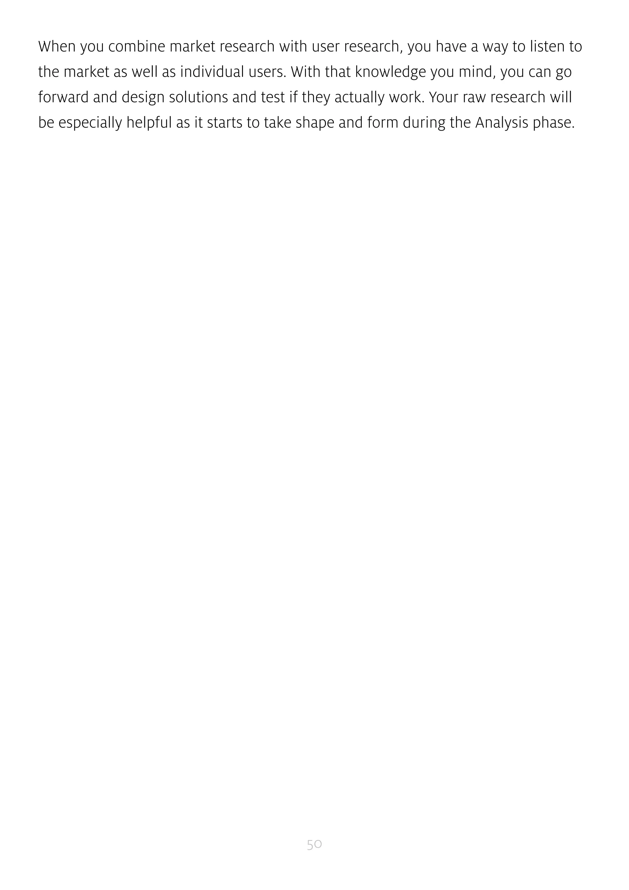 When you combine market research with user research, you have a way to listen to 
the market as well as individual users. With that knowledge you mind, you can go 
forward and design solutions and test if they actually work. Your raw research will 
be especially helpful as it starts to take shape and form during the Analysis phase. 
50 
 