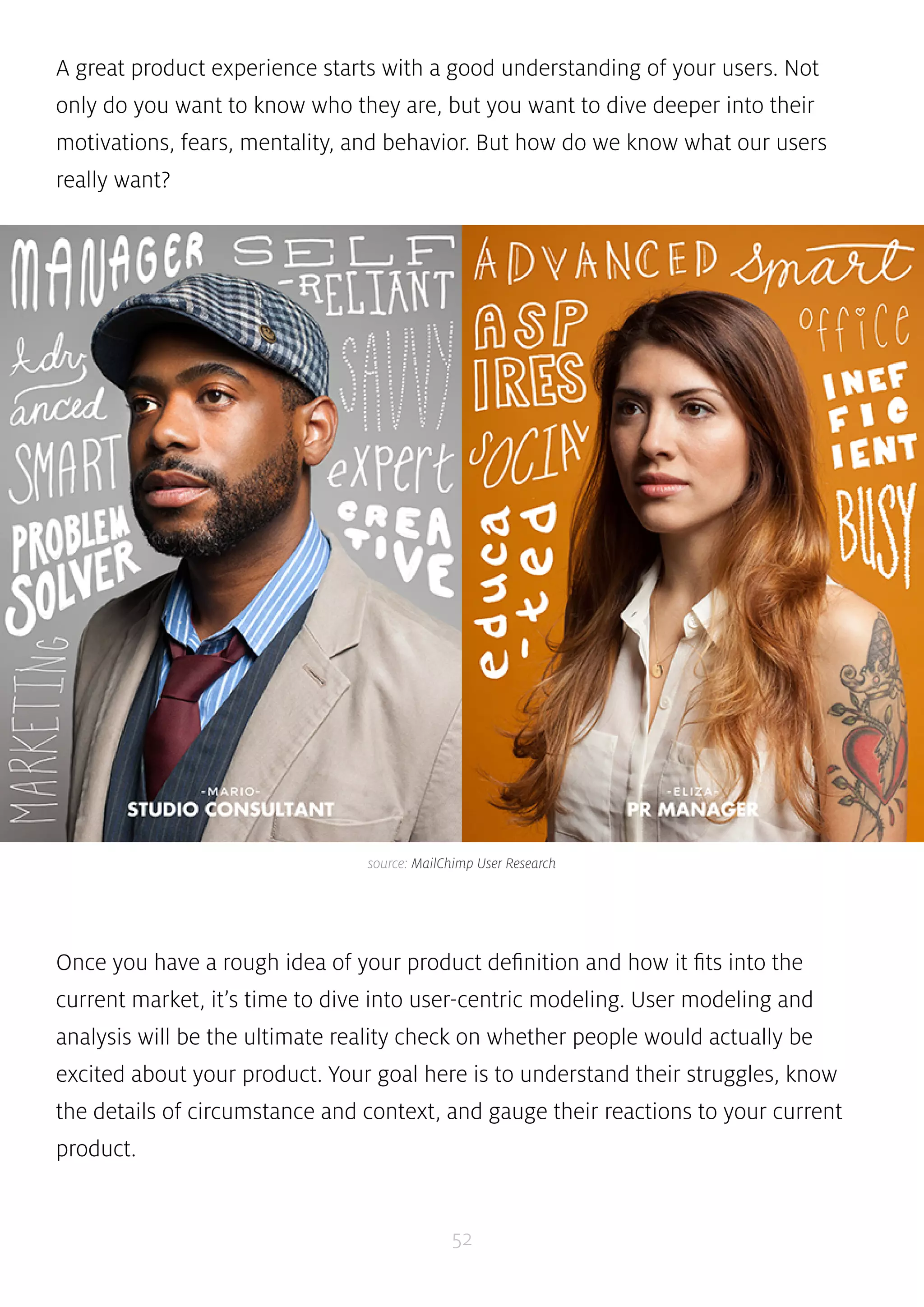 A great product experience starts with a good understanding of your users. Not 
only do you want to know who they are, but you want to dive deeper into their 
motivations, fears, mentality, and behavior. But how do we know what our users 
really want? 
source: MailChimp User Research 
Once you have a rough idea of your product definition and how it fits into the 
current market, it’s time to dive into user-centric modeling. User modeling and 
analysis will be the ultimate reality check on whether people would actually be 
excited about your product. Your goal here is to understand their struggles, know 
the details of circumstance and context, and gauge their reactions to your current 
product. 
52 
 